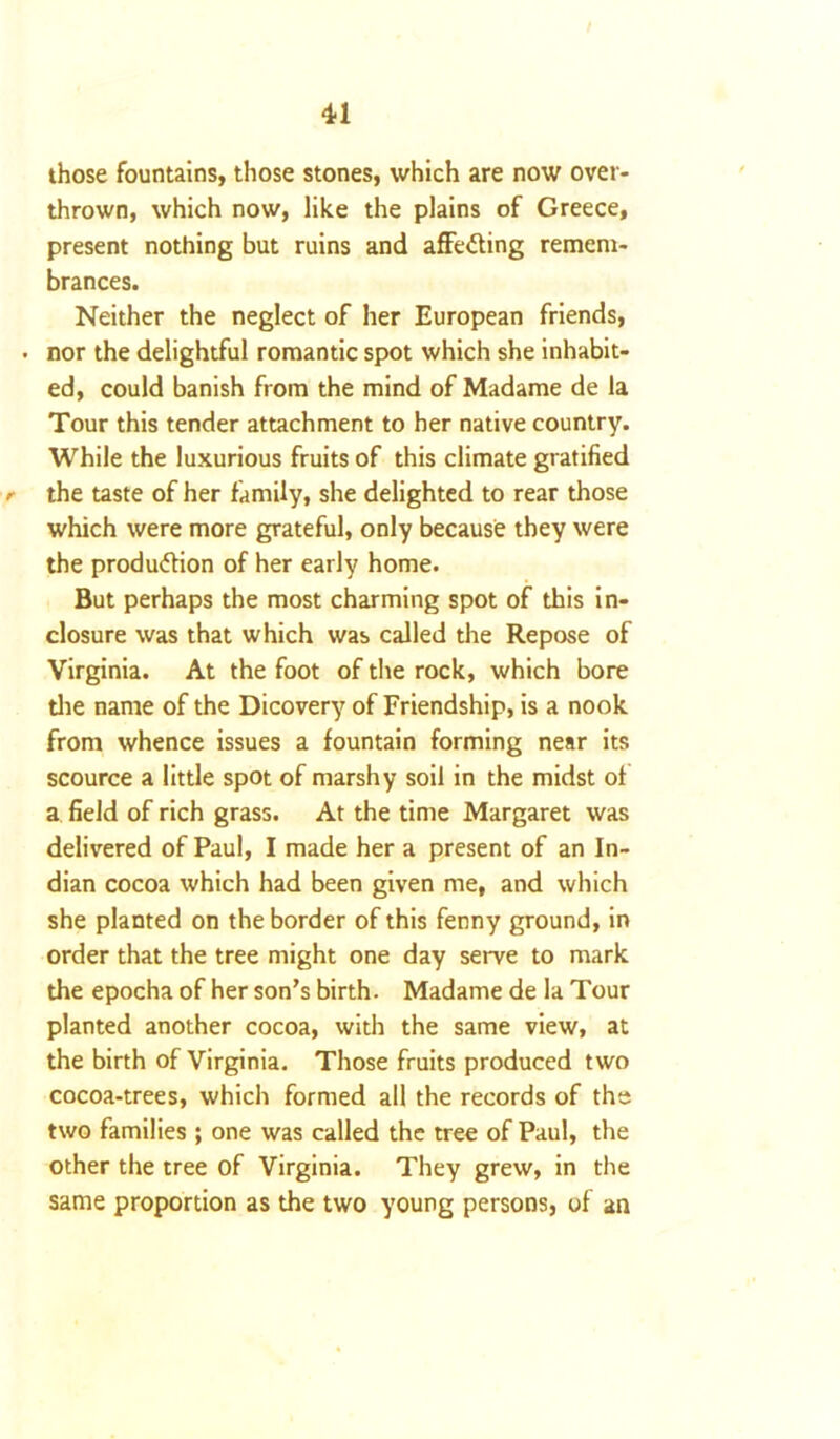 those fountains, those stones, which are now over- thrown, which now, like the plains of Greece, present nothing but ruins and affecting remem- brances. Neither the neglect of her European friends, . nor the delightful romantic spot which she inhabit- ed, could banish from the mind of Madame de la Tour this tender attachment to her native country. While the luxurious fruits of this climate gratified /• the taste of her family, she delighted to rear those which were more grateful, only because they were the produ&ion of her early home. But perhaps the most charming spot of this in- closure was that which was called the Repose of Virginia. At the foot of the rock, which bore the name of the Dicovery of Friendship, is a nook from whence issues a fountain forming near its scource a little spot of marshy soil in the midst of a field of rich grass. At the time Margaret was delivered of Paul, I made her a present of an In- dian cocoa which had been given me, and which she planted on the border of this fenny ground, in order that the tree might one day serve to mark the epocha of her son’s birth. Madame de la Tour planted another cocoa, with the same view, at the birth of Virginia. Those fruits produced two cocoa-trees, which formed all the records of the two families ; one was called the tree of Paul, the other the tree of Virginia. They grew, in the same proportion as the two young persons, of an