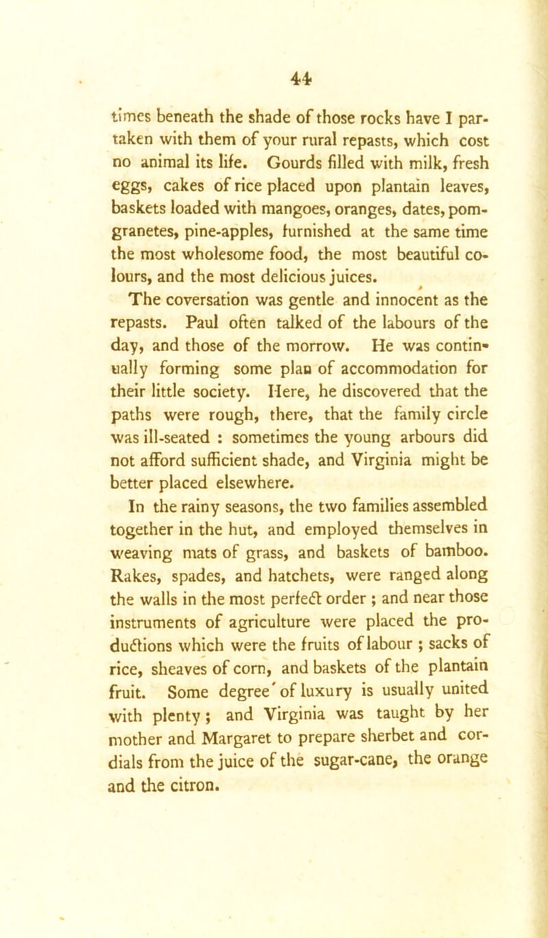 u times beneath the shade of those rocks have I par- taken with them of your rural repasts, which cost no animal its life. Gourds filled with milk, fresh eggs, cakes of rice placed upon plantain leaves, baskets loaded with mangoes, oranges, dates, pom- granetes, pine-apples, furnished at the same time the most wholesome food, the most beautiful co- lours, and the most delicious juices. The coversation was gentle and innocent as the repasts. Paul often talked of the labours of the day, and those of the morrow. He was contin- ually forming some plan of accommodation for their little society. Here, he discovered that the paths were rough, there, that the family circle was ill-seated : sometimes the young arbours did not afford sufficient shade, and Virginia might be better placed elsewhere. In the rainy seasons, the two families assembled together in the hut, and employed themselves in weaving mats of grass, and baskets of bamboo. Rakes, spades, and hatchets, were ranged along the walls in the most perfect order ; and near those instruments of agriculture were placed the pro- ductions which were the fruits of labour ; sacks of rice, sheaves of corn, and baskets of the plantain fruit. Some degree * of luxury is usually united with plenty; and Virginia was taught by her mother and Margaret to prepare sherbet and cor- dials from the juice of the sugar-cane, the orange and the citron.