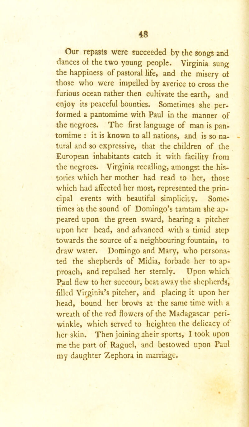 Our repasts were succeeded by the songs and dances of the two young people. Virginia sung the happiness of pastoral life, and the misery of those who were impelled by averice to cross the furious ocean rather then cultivate the earth, and enjoy its peaceful bounties. Sometimes she per- formed a pantomime with Paul in the manner of the negroes. The first language of man is pan- tomime : it is known to all nations, and is so na- tural and so expressive, that the children of the European inhabitants catch it with facility from the negroes. Virginia recalling, amongst the his- tories which her mother had read to her, those which had affected her most, represented the prin- cipal events with beautiful simplicity. Some- times at the sound of Domingo’s tamtam she ap- peared upon the green sward, bearing a pitcher upon her head, and advanced -with a timid step towards the source of a neighbouring fountain, to draw water. Domingo and Mary, who persona- ted the shepherds of Midia, forbade her to ap- proach, and repulsed her sternly. Upon which Paul flew to her succour, beat away the shepherds, filled Virginia’s pitcher, and placing it upon her head, bound her brows at the same time with a wreath of the red flowers of the Madagascar peri- winkle, which served to heighten the delicacy of her skin. Then joining .their sports, I took upon me the part of Raguel, and bestowed upon Paul my daughter Zephora in marriage.