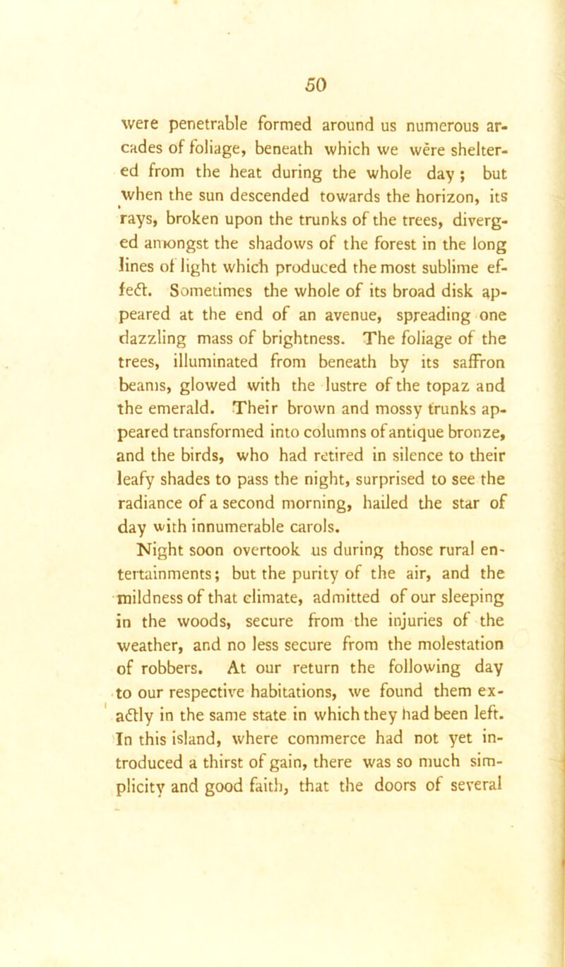 were penetrable formed around us numerous ar- cades of foliage, beneath which we were shelter- ed from the heat during the whole day ; but when the sun descended towards the horizon, its rays, broken upon the trunks of the trees, diverg- ed amongst the shadows of the forest in the long lines of light which produced the most sublime ef- fect. Sometimes the whole of its broad disk ap- peared at the end of an avenue, spreading one dazzling mass of brightness. The foliage of the trees, illuminated from beneath by its saffron beams, glowed with the lustre of the topaz and the emerald. Their brown and mossy trunks ap- peared transformed into columns of antique bronze, and the birds, who had retired in silence to their leafy shades to pass the night, surprised to see the radiance of a second morning, hailed the star of day with innumerable carols. Night soon overtook us during those rural en- tertainments; but the purity of the air, and the mildness of that climate, admitted of our sleeping in the woods, secure from the injuries of the weather, and no less secure from the molestation of robbers. At our return the following day to our respective habitations, we found them ex- actly in the same state in which they had been left. In this island, where commerce had not yet in- troduced a thirst of gain, there was so much sim- plicity and good faith, that the doors of several