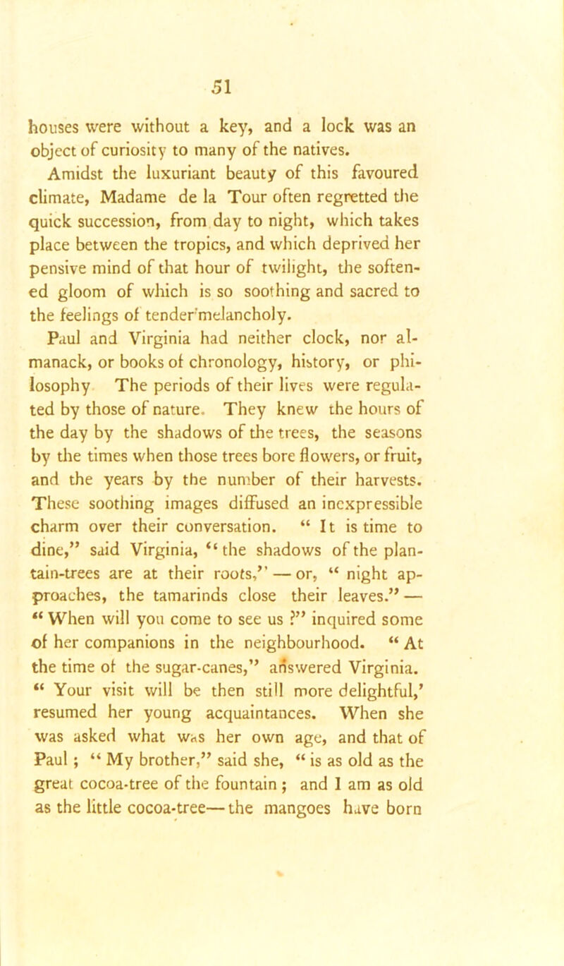 houses were without a key, and a lock was an object of curiosity to many of the natives. Amidst the luxuriant beauty of this favoured climate, Madame de la Tour often regretted the quick succession, from day to night, which takes place between the tropics, and which deprived her pensive mind of that hour of twilight, the soften- ed gloom of which is so soothing and sacred to the feelings of tender'melancholy. Paul and Virginia had neither clock, nor al- manack, or books of chronology, history, or phi- losophy The periods of their lives were regula- ted by those of nature. They knew the hours of the day by the shadows of the trees, the seasons by the times when those trees bore flowers, or fruit, and the years by the number of their harvests. These soothing images diffused an inexpressible charm over their conversation. “It is time to dine,” said Virginia, “ the shadows of the plan- tain-trees are at their roots,” — or, “ night ap- proaches, the tamarinds close their leaves.” — “ When will you come to see us ?” inquired some of her companions in the neighbourhood. “ At the time of the sugar-canes,” answered Virginia. “ Your visit will be then still more delightful,’ resumed her young acquaintances. When she was asked what was her own age, and that of Paul; “ My brother,” said she, “ is as old as the great cocoa-tree of the fountain; and 1 am as old as the little cocoa-tree—the mangoes have born