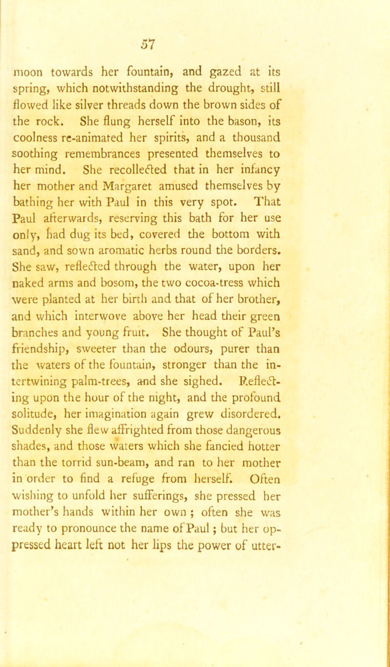 moon towards her fountain, and gazed at its spring, which notwithstanding the drought, still flowed like silver threads down the brown sides of the rock. She flung herself into the bason, its coolness re-animated her spirits, and a thousand soothing remembrances presented themselves to her mind. She recollected that in her infancy her mother and Margaret amused themselves by bathing her with Paul in this very spot. That Paul afterwards, reserving this bath for her use only, had dug its bed, covered the bottom with sand, and sown aromatic herbs round the borders. She saw, reflected through the water, upon her naked arms and bosom, the two cocoa-tress which were planted at her birth and that of her brother, and which interwove above her head their green branches and young fruit. She thought of Paul’s friendship, sweeter than the odours, purer than the waters of the fountain, stronger than the in- tertwining palm-trees, and she sighed. P.efleCt- ing upon the hour of the night, and the profound solitude, her imagination again grew disordered. Suddenly she flew affrighted from those dangerous shades, and those waters which she fancied hotter than the torrid sun-beam, and ran to her mother in order to find a refuge from herself. Often wishing to unfold her sufferings, she pressed her mother’s hands within her own ; often she was ready to pronounce the name of Paul; but her op- pressed heart left not her lips the power of utter-