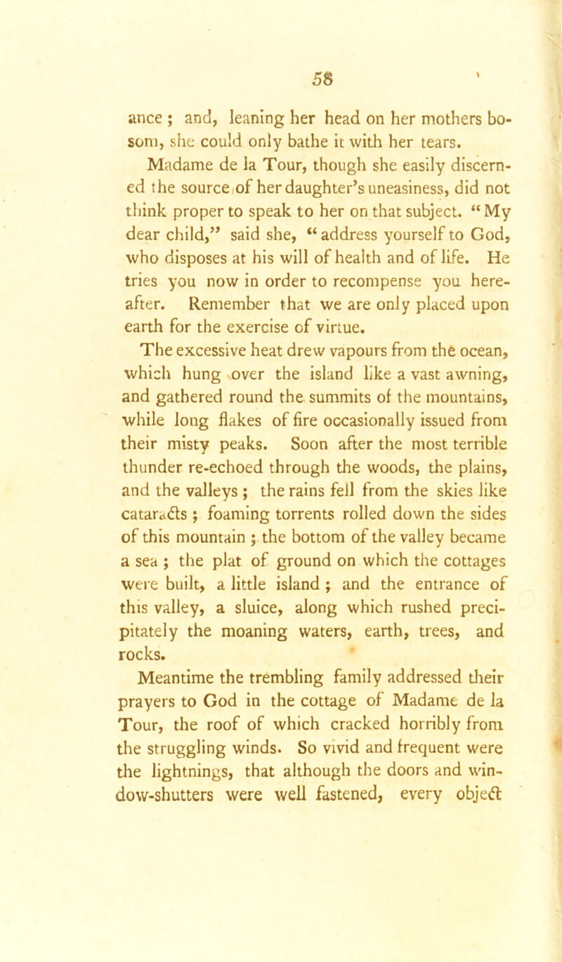 ance ; and, leaning her head on her mothers bo- som, she could only bathe it with her tears. Madame de la Tour, though she easily discern- ed the source/of her daughter’s uneasiness, did not think proper to speak to her on that subject. “ My dear child,” said she, “ address yourself to God, who disposes at his will of health and of life. He tries you now in order to recompense you here- after. Remember that we are only placed upon earth for the exercise of virtue. The excessive heat drew vapours from the ocean, which hung over the island like a vast awning, and gathered round the summits of the mountains, while long flakes of fire occasionally issued from their misty peaks. Soon after the most terrible thunder re-echoed through the woods, the plains, and the valleys ; the rains fell from the skies like catara&s; foaming torrents rolled down the sides of this mountain ; the bottom of the valley became a sea ; the plat of ground on which the cottages were built, a little island ; and the entrance of this valley, a sluice, along which rushed preci- pitately the moaning waters, earth, trees, and rocks. Meantime the trembling family addressed their prayers to God in the cottage of Madame de la Tour, the roof of which cracked horribly from the struggling winds. So vivid and frequent were the lightnings, that although the doors and win- dow-shutters were well fastened, every objett