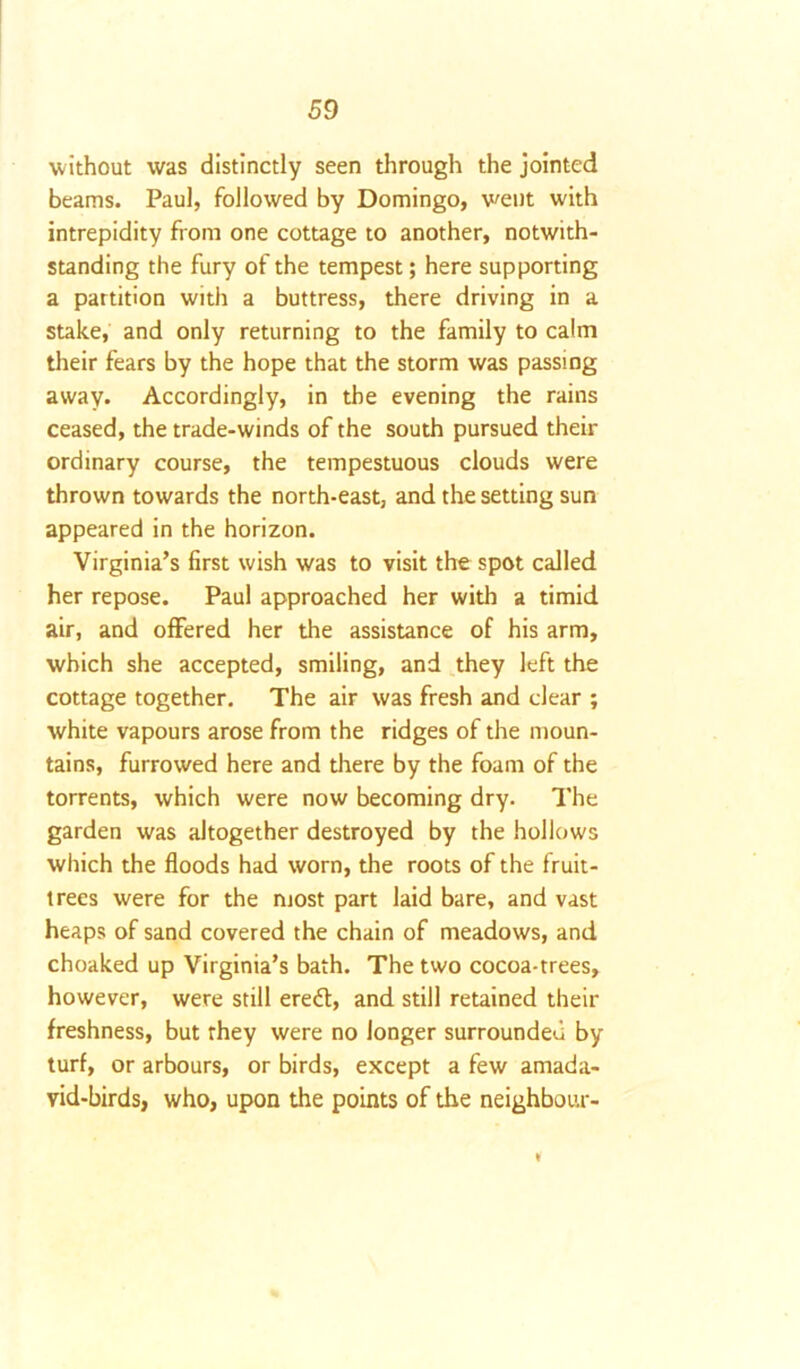 without was distinctly seen through the jointed beams. Paul, followed by Domingo, went with intrepidity from one cottage to another, notwith- standing the fury of the tempest; here supporting a partition with a buttress, there driving in a stake, and only returning to the family to calm their fears by the hope that the storm was passing away. Accordingly, in the evening the rains ceased, the trade-winds of the south pursued their ordinary course, the tempestuous clouds were thrown towards the north-east, and the setting sun appeared in the horizon. Virginia’s first wish was to visit the spot called her repose. Paul approached her with a timid air, and offered her the assistance of his arm, which she accepted, smiling, and they left the cottage together. The air was fresh and clear ; white vapours arose from the ridges of the moun- tains, furrowed here and there by the foam of the torrents, which were now becoming dry. The garden was altogether destroyed by the hollows which the floods had worn, the roots of the fruit- trees were for the most part laid bare, and vast heaps of sand covered the chain of meadows, and choaked up Virginia’s bath. The two cocoa-trees, however, were still ereft, and still retained their freshness, but they were no longer surrounded by turf, or arbours, or birds, except a few amada- vid-birds, who, upon the points of the neighbour-