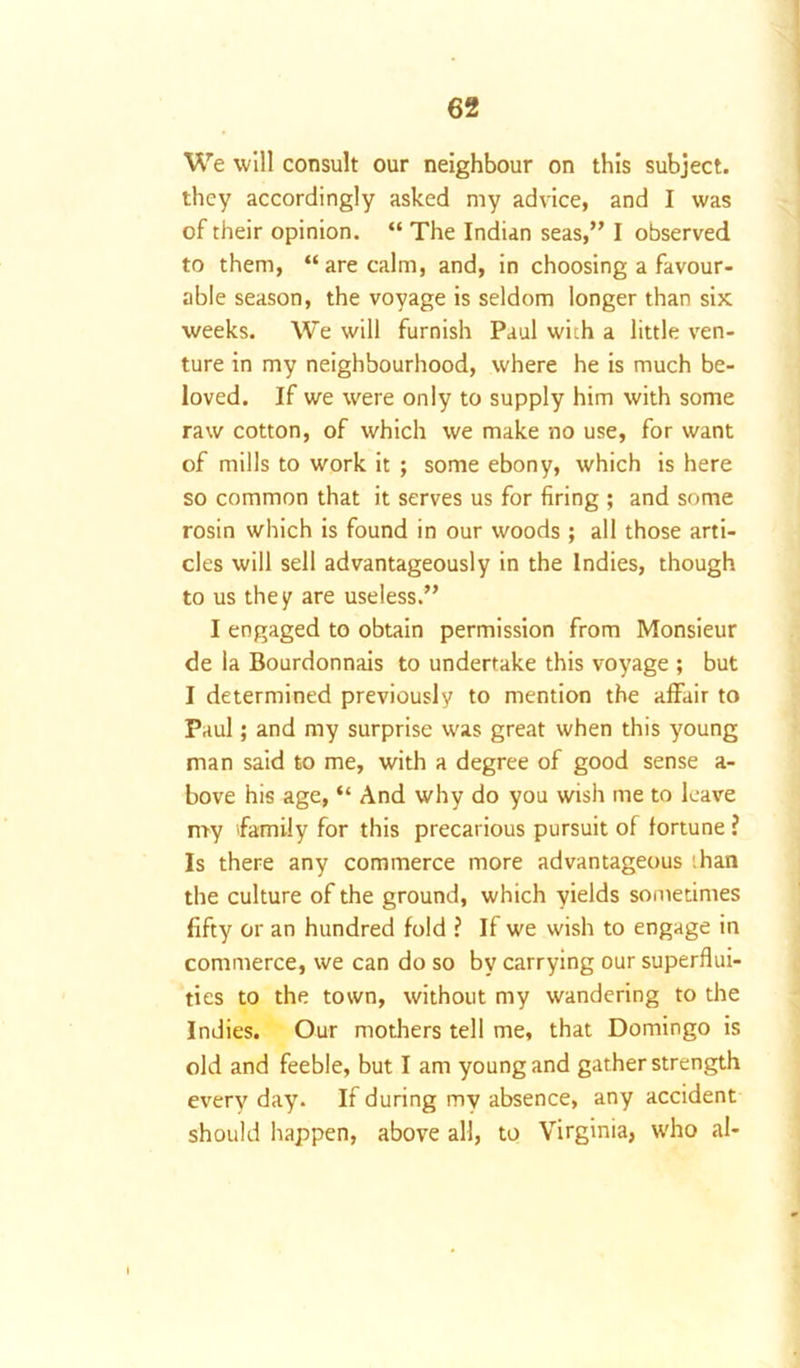 We will consult our neighbour on this subject, they accordingly asked my advice, and I was of their opinion. “ The Indian seas,” I observed to them, “ are calm, and, in choosing a favour- able season, the voyage is seldom longer than six weeks. We will furnish Paul with a little ven- ture in my neighbourhood, where he is much be- loved. If we were only to supply him with some raw cotton, of which we make no use, for want of mills to work it ; some ebony, which is here so common that it serves us for firing ; and some rosin which is found in our woods ; all those arti- cles will sell advantageously in the Indies, though to us they are useless.” I engaged to obtain permission from Monsieur de la Bourdonnais to undertake this voyage ; but I determined previously to mention the affair to Paul; and my surprise was great when this young man said to me, with a degree of good sense a- bove his age, “ And why do you wish me to leave my family for this precarious pursuit of fortune ? Is there any commerce more advantageous :han the culture of the ground, which yields sometimes fifty or an hundred fold ? If we wish to engage in commerce, we can do so by carrying our superflui- ties to the town, without my wandering to the Indies. Our mothers tell me, that Domingo is old and feeble, but I am young and gather strength every day. If during my absence, any accident should happen, above all, to Virginia, who al-