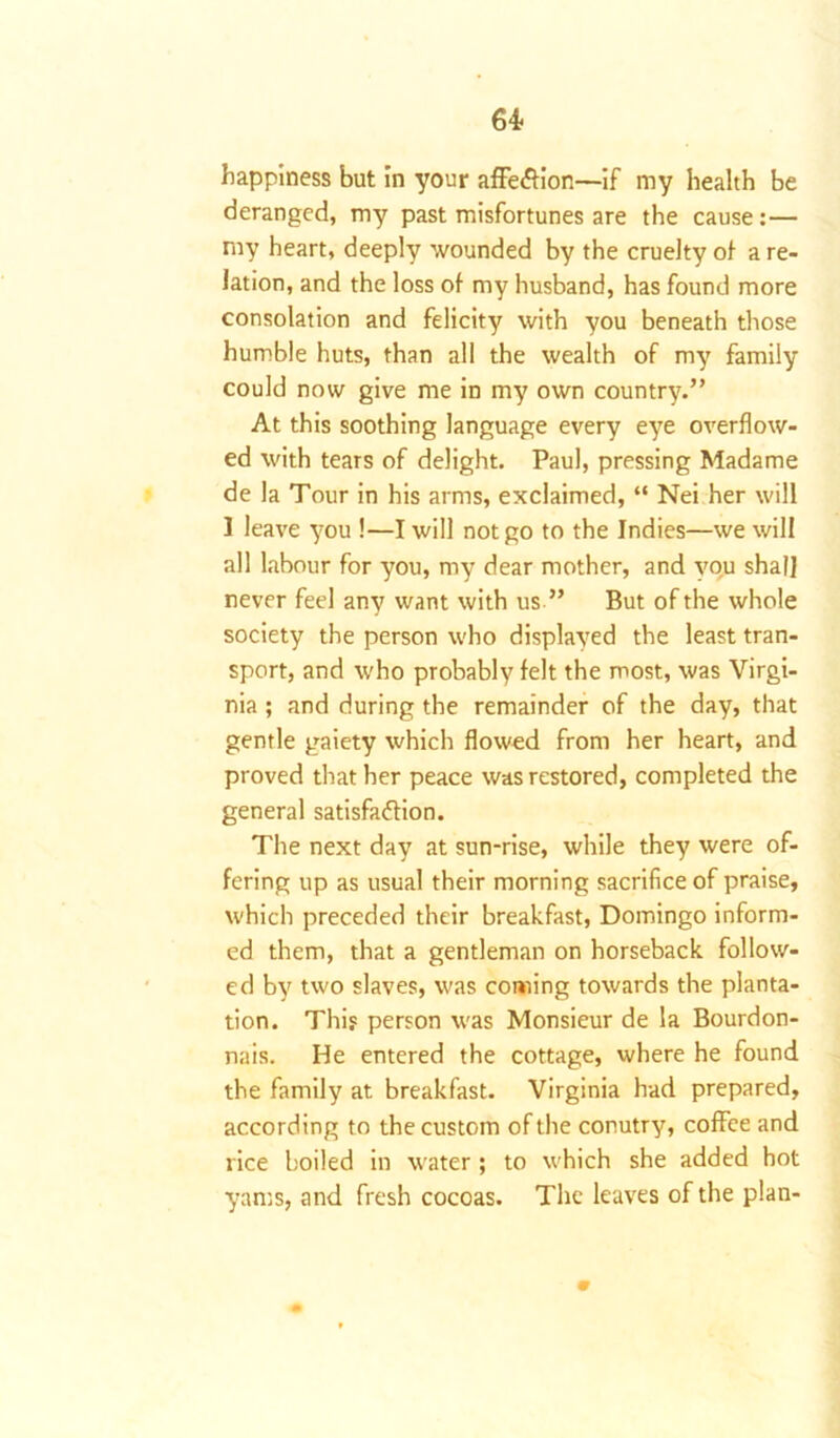 happiness but in your affe&ion—if my health be deranged, my past misfortunes are the cause:— my heart, deeply wounded by the cruelty of a re- lation, and the loss of my husband, has found more consolation and felicity with you beneath those humble huts, than all the wealth of my family could now give me in my own country.” At this soothing language every eye overflow- ed with tears of delight. Paul, pressing Madame de la Tour in his arms, exclaimed, “ Nei her will I leave you !—I will not go to the Indies—we will all labour for you, my dear mother, and vou shall never feel any want with us ” But of the whole society the person who displayed the least tran- sport, and who probably felt the most, was Virgi- nia ; and during the remainder of the day, that gentle gaiety which flowed from her heart, and proved that her peace was restored, completed the general satisfa&ion. The next day at sun-rise, while they were of- fering up as usual their morning sacrifice of praise, which preceded their breakfast, Domingo inform- ed them, that a gentleman on horseback follow- ed by two slaves, was coming towards the planta- tion. This person was Monsieur de la Bourdon- nais. He entered the cottage, where he found the family at breakfast. Virginia had prepared, according to the custom of the conutry, coffee and rice boiled in water; to which she added hot yams, and fresh cocoas. The leaves of the plan- m