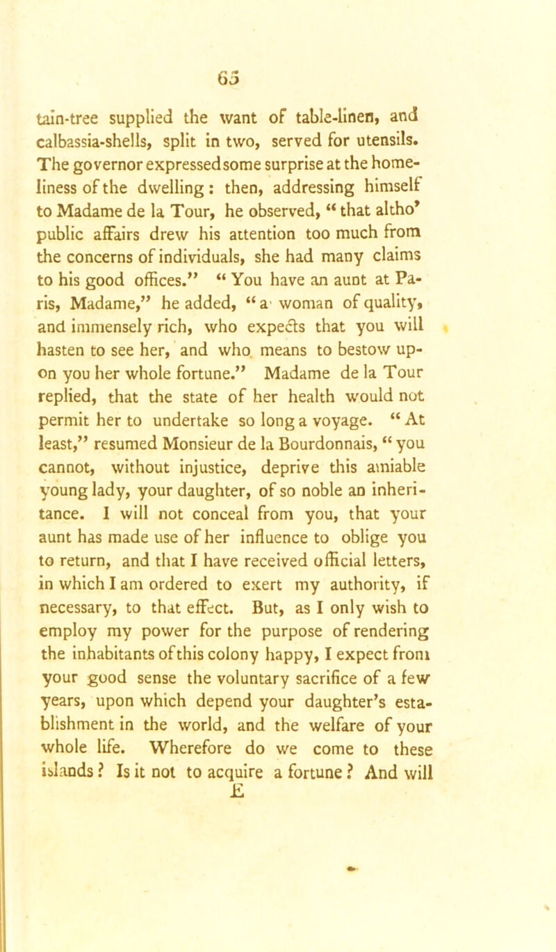6 5 tain-tree supplied the want of table-linen, and calbassia-shells, split in two, served for utensils. The governor expressed some surprise at the home- liness of the dwelling: then, addressing himself to Madame de la Tour, he observed, “ that altho* public affairs drew his attention too much from the concerns of individuals, she had many claims to his good offices.” “ You have an aunt at Pa- ris, Madame,” he added, “ a woman of quality, and immensely rich, who expects that you will hasten to see her, and who means to bestow up- on you her whole fortune.” Madame de la Tour replied, that the state of her health would not permit her to undertake so long a voyage. “ At least,” resumed Monsieur de la Bourdonnais, “ you cannot, without injustice, deprive this amiable young lady, your daughter, of so noble an inheri- tance. 1 will not conceal from you, that your aunt has made use of her influence to oblige you to return, and that I have received official letters, in which I am ordered to exert my authority, if necessary, to that effect. But, as I only wish to employ my power for the purpose of rendering the inhabitants of this colony happy, I expect from your good sense the voluntary sacrifice of a few years, upon which depend your daughter’s esta- blishment in the world, and the welfare of your whole life. Wherefore do we come to these islands ? Is it not to acquire a fortune ? And will E