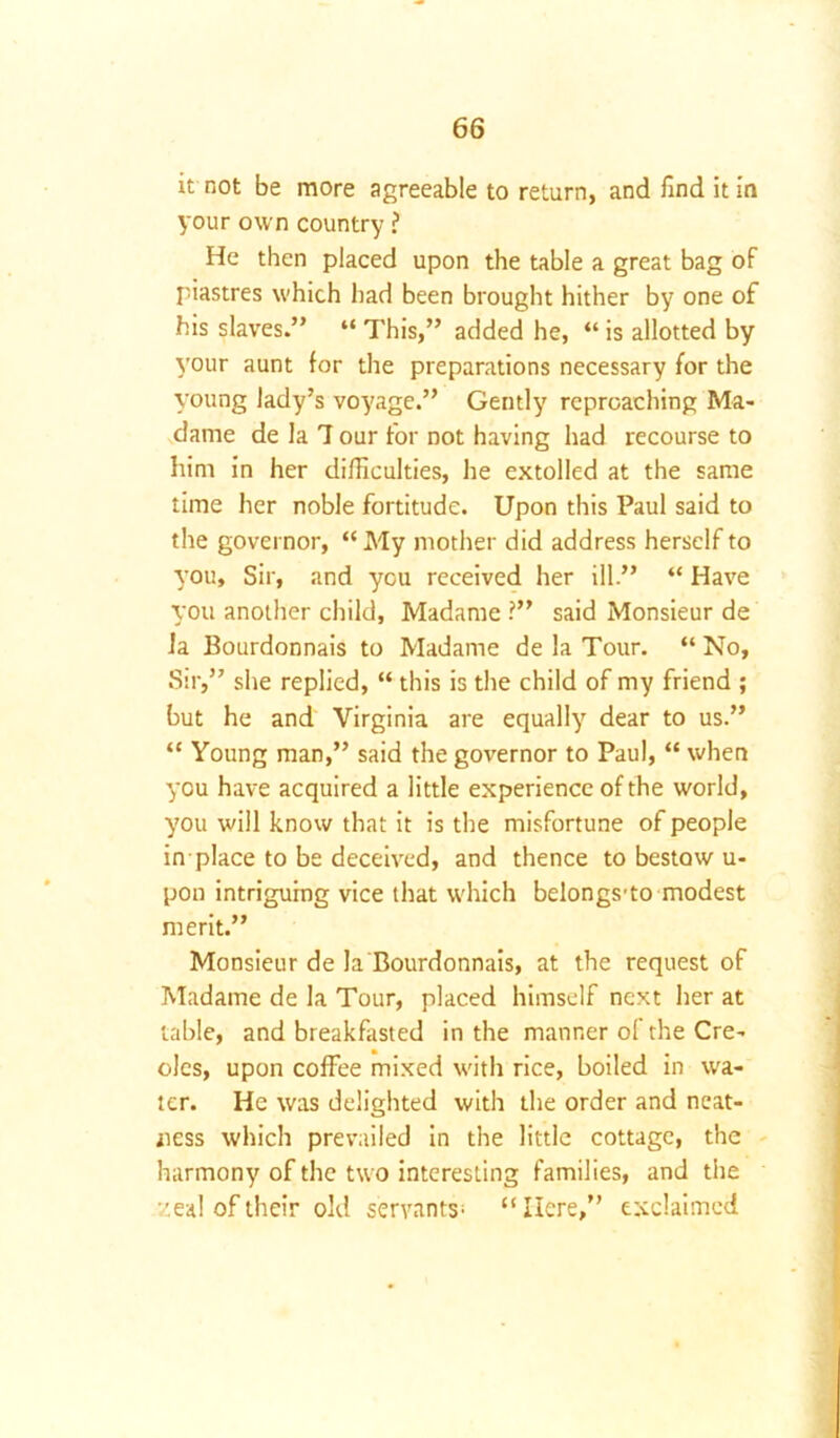 it not be more agreeable to return, and find it in your own country ? He then placed upon the table a great bag of piastres which had been brought hither by one of his slaves.” “ This,” added he, “ is allotted by your aunt {or the preparations necessary for the young lady’s voyage.” Gently reproaching Ma- dame de la 7 our for not having had recourse to him in her difficulties, he extolled at the same time her noble fortitude. Upon this Paul said to the governor, “My mother did address herself to you. Sir, and you received her ill.” “ Have you another child, Madame ?” said Monsieur de Ja Bourdonnais to Madame de la Tour. “ No, Sir,” she replied, “ this is the child of my friend ; but he and Virginia are equally dear to us.” “ Young man,” said the governor to Paul, “ when you have acquired a little experience of the world, you will know that it is the misfortune of people in place to be deceived, and thence to bestow u- pon intriguing vice that which belongs-to modest merit.” Monsieur de la Bourdonnais, at the request of Madame de la Tour, placed himself next her at table, and breakfasted in the manner ol the Cre- oles, upon coffee mixed with rice, boiled in wa- ter. He was delighted with the order and neat- ness which prevailed in the little cottage, the harmony of the two interesting families, and the zeal of their old servants^ “Here,” exclaimed