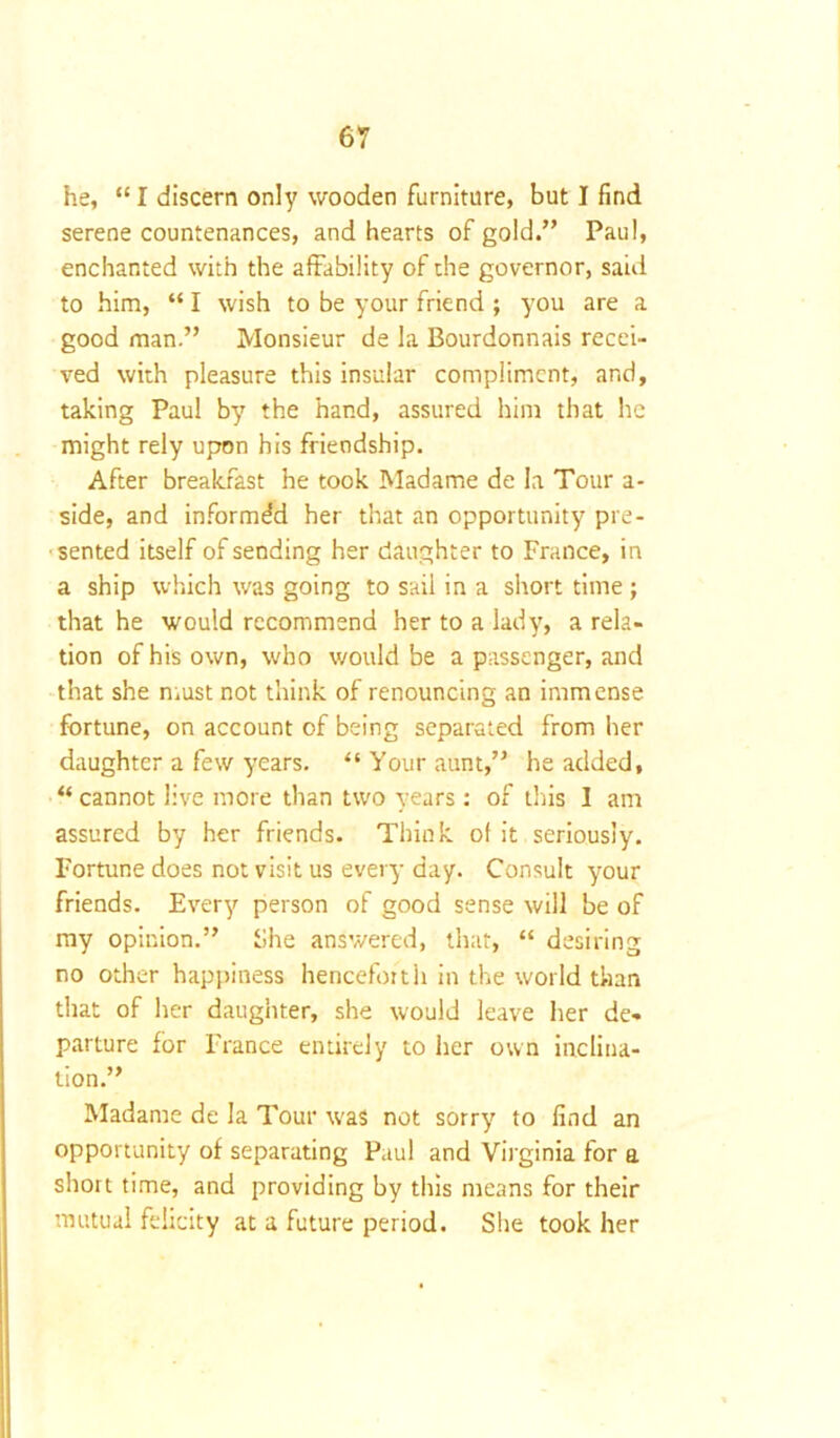 he, “ I discern only wooden furniture, but I find serene countenances, and hearts of gold.” Paul, enchanted with the affability of the governor, said to him, “ I wish to be your friend ; you are a good man.” Monsieur de la Bourdonnais recei- ved with pleasure this insular compliment, and, taking Paul by the hand, assured him that he might rely upon his friendship. After breakfast he took Madame de la Tour a- side, and informed her that an opportunity pre- sented itself of sending her daughter to France, in a ship which was going to sail in a short time ; that he would recommend her to a lady, a rela- tion of his own, who would be a passenger, and that she must not think of renouncing an immense fortune, on account of being separated from her daughter a few years. “ Your aunt,” he added, “ cannot live more than two years: of this I am assured by her friends. Think of it seriously. Fortune does not visit us every day. Consult your friends. Every person of good sense will be of my opinion.” She answered, that, “ desiring no other happiness henceforth in the world than that of her daughter, she would leave her de- parture for France entirely to her own inclina- tion.” Madame de la Tour was not sorry to find an opportunity of separating Paul and Virginia for a short time, and providing by this means for their mutual felicity at a future period. She took her