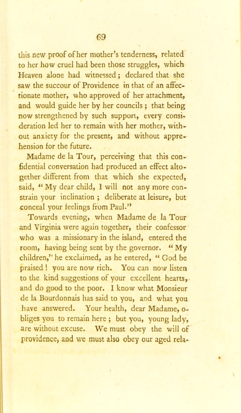 this new proof of her mother’s tenderness, related to her how cruel had been those struggles, which Heaven alone had witnessed; declared that she saw the succour of Providence in that of an affec- tionate mother, who approved of her attachment, and would guide her by her councils ; that being now strengthened by such support, every consi- deration led her to remain with her mother, with- out anxiety for the present, and without appre- hension for the future. Madame de la Tour, perceiving that this con- fidential conversation had produced an effect alto- gether different from that which she expected, said, “ My dear child, I will not any more con- strain your inclination ; deliberate at leisure, but conceal your feelings from Paul.” Towards evening, when Madame de la Tour and Virginia were again together, their confessor who was a missionary in the island, entered the room, having being sent by the governor. “ My children,” he exclaimed, as he entered, “ God be praised ! you are now rich. You can now listen to the kind suggestions of your excellent hearts, and do good to the poor. I know what Monsieur de la Bourdonnais has said to you, and what you have answered. Your health, dear Madame, o- bliges you to remain here ; but you, young lady, are without excuse. We must obey the will of providence, and we must also obey our aged rela-