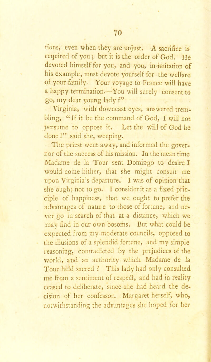 tions, even when they are unjust. A sacrifice is required of you ; but it is the order of God. He devoted himself for you, and you, in imitation of his example, must devote yourself for the welfare of your family. Your voyage to France will have a happy termination.—You will surely consent to go, my dear young lady r” Virginia, with downcast eyes, answered trem- bling, “If it be the command of God, I will not persume to oppose it. Let the will of God be done l” said she, weeping. The priest went away, and informed the gover- nor of the success of his mission. In the mean time Madame de la Tour sent Domingo to desire I would come hither, that she might consult me upon Virginia's departure. I was of opinion that she ought not to go. I consider it as a fixed prin- ciple of happiness, that we ought to prefer the advantages of nature to those of fortune, and ne- ver go in search of that at a distance, which we may find in our own bosoms. But what could be expected from my moderate councils, opposed to the illusions of a splendid fortune, and my simple reasoning, contradicted by the prejudices of the world, and an authority which Madame de la Tour held sacred ? This lady had only consulted me from a sentiment of respeef, and had in reality ceased to deliberate, s.nce she had heard the de- cision of her confessor. Margaret herseif, who, notwithstanding the advantages she hoped for her
