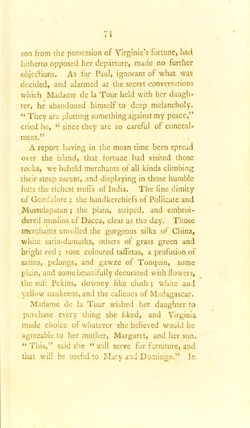 son from the possession of Virginia’s fortune, had hitherto opposed her departure, made no further objections. As for Paul, ignorant of what was decided, and alarmed at the secret conversations which Madame de la Tour held with her daugh- ter, he abandoned himself to deep melancholy. “ They are plotting something against my peace,” cried he, “ since they are so careful of conceal- ment.” A report having in the mean time been spread over the island, that fortune had visited those rocks, we beheld merchants of all kinds climbing their steep ascent, and displaying in those humble huts the richest stuffs of India. The fine dimity of Gondalore ; the handkerchiefs of Pollicate and Mussulapatan ; the plain, striped, and embroi- dered muslins of Dacca, clear as the day. Those merchants unrolled the gorgeous silks of China, white satin-damasks, others of grass green and bright red ; rose coloured taffetas, a profusion of satins, pelongs, and gawze of Tonquin, some plain, and some beautifully decorated with flowers, the soft Pekins, downey like cloth ; white and yellow nankeens, and the calicoes of Madagascar. Madame de la Tour wished her daughter to purchase every thing she liked, and Virginia made choice of whatever she believed would be agreeable to her mother, Margaret, and her son. “ This,” said she “ will serve for furniture, and that will be useful to Mary and Domingo.” In
