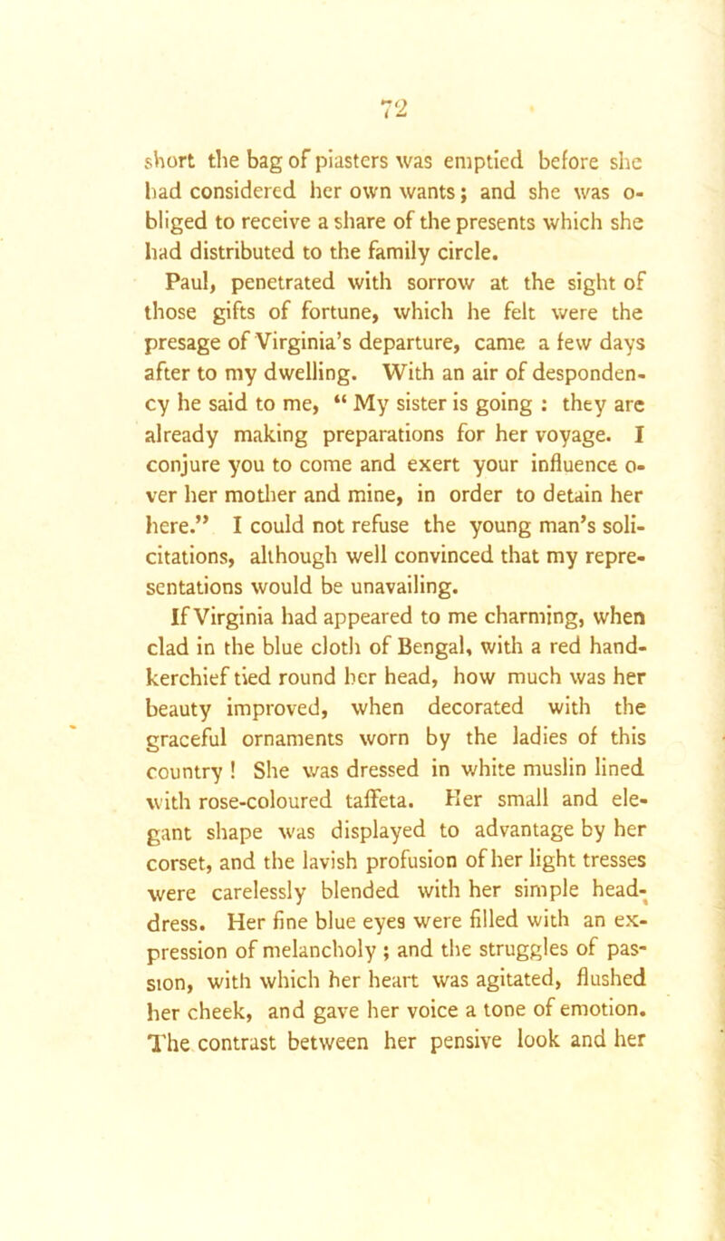 short the bag of piasters was emptied before she had considered her own wants; and she was o- bliged to receive a share of the presents which she had distributed to the family circle. Paul, penetrated with sorrow at the sight of those gifts of fortune, which he felt were the presage of Virginia’s departure, came a few days after to my dwelling. With an air of desponden- cy he said to me, “ My sister is going : they are already making preparations for her voyage. I conjure you to come and exert your influence o- ver her mother and mine, in order to detain her here.” I could not refuse the young man’s soli- citations, although well convinced that my repre- sentations would be unavailing. If Virginia had appeared to me charming, when clad in the blue cloth of Bengal, with a red hand- kerchief tied round her head, how much was her beauty improved, when decorated with the graceful ornaments worn by the ladies of this country ! She was dressed in white muslin lined with rose-coloured taffeta. Her small and ele- gant shape was displayed to advantage by her corset, and the lavish profusion of her light tresses were carelessly blended with her simple head- dress. Her fine blue eyes were filled with an ex- pression of melancholy ; and the struggles of pas- sion, with which her heart was agitated, flushed her cheek, and gave her voice a tone of emotion. The contrast between her pensive look and her