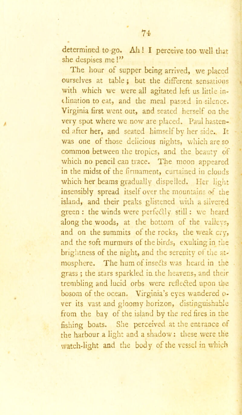 74■ determined to go. All! I perceive too well that she despises me!” The hour of supper being arrived, we placed ourselves at table; but the different sensations with which we were all agitated left us little in- dination to eat, and the meal passed in silence. Virginia first went out, and seated herself on the very spot where we now are placed. Paul hasten- ed after her, and seated himself by her side.. It was one of those delicious nights, which are so common between the tropics, and the beauty of which no pencil can trace. The moon appeared in the midst of the firmament, curtained in clouds which her beams gradually dispelled. Her light insensibly spread itself over the mountains of the island, and their peaks glistened with a silvered green: the winds were perfedly still: we heard along the woods, at the bottom of the valleys, and on the summits of the rocks, the weak cry, and the soft murmurs of the birds, exulting in the brightness of the night, and the serenity of the at- mosphere. The hum of insedts was heard in the grass; the stars sparkled in the heavens, and their trembling and lucid orbs were refle&ed upon the bosom of the ocean. Virginia’s eyes wandered o- ver its vast and gloomy horizon, distinguishable from the bay of the island by the red fires in the fishing boats. She perceived at the entrance of the harbour a light and a shadow: these were the watch-light and the body of the vessel in which