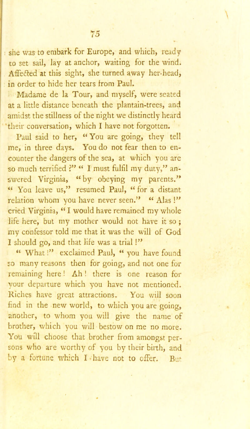 she was to embark for Europe, and which, ready to set sail, lay at anchor, waiting for the wind. Affe&ed at this sight, she turned away her-head, in order to hide her tears from Paul. Madame de la Tour, and myself, were seated at a little distance beneath the plantain-trees, and amidst the stillness of the night we distinctly heard 'their conversation, which I have not forgotten. Paul said to her, “You are going, they tell me, in three days. You do not fear then to en- counter the dangers of the sea, at which you are so much terrified ?” “ I must fulfil my duty,” an- swered Virginia, “by obeying my parents.” “ You leave us,” resumed Paul, “ for a distant relation whom you have never seen.” “ Alas !” cried Virginia, “ I would have remained my whole life here, but my mother would not have it so ; my confessor told me that it was the will of God I should go, and that life was a trial!” “ What!” exclaimed Paul, “ you have found so many reasons then for going, and not one for remaining here! Ah! there is one reason for your departure which you have not mentioned. Riches have great attractions. You will soon find in the new world, to which you are going, another, to whom you will give the name of brother, which you will bestow on me no more. You will choose that brother from amongst per- sons who are worthy of you by their birth, and by a fortune which I > have not to offer. But