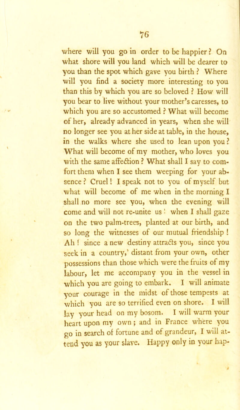?6 where will you go in order to be happier ? On what shore will you land which will be dearer to you than the spot which gave you birth ? Where will you find a society more interesting to you than this by which you are so beloved ? How will you bear to live without your mother’s caresses, to which you are so accustomed ? What will become of her, already advanced in years, when she will no longer see you at her side at table, in the house, in the walks where she used to lean upon you ? What will become of my mother, who loves you with the same affedlion ? What shall I say to com- fort them when I see them weeping for your ab- sence ? Cruel! I speak not to you of myself but what will become of me when in the morning I shall no more see you, when the evening will come and will not re-unite us '■ when I shall gaze on the two palm-trees, planted at our birth, and so long the witnesses of our mutual friendship ! Ah ! since a new destiny attracts you, since you seek in a country,’ distant from your own, other possessions than those which were the fruits of my labour, let me accompany you in the vessel in which you are going to embark. I will animate your courage in the midst of those tempests at which you are so terrified even on shore. I will lay your head on my bosom. I will warm your heart upon my own; and in France where you go in search of fortune and of grandeur, I will at- tend you as your slave. Happy only in your hap-