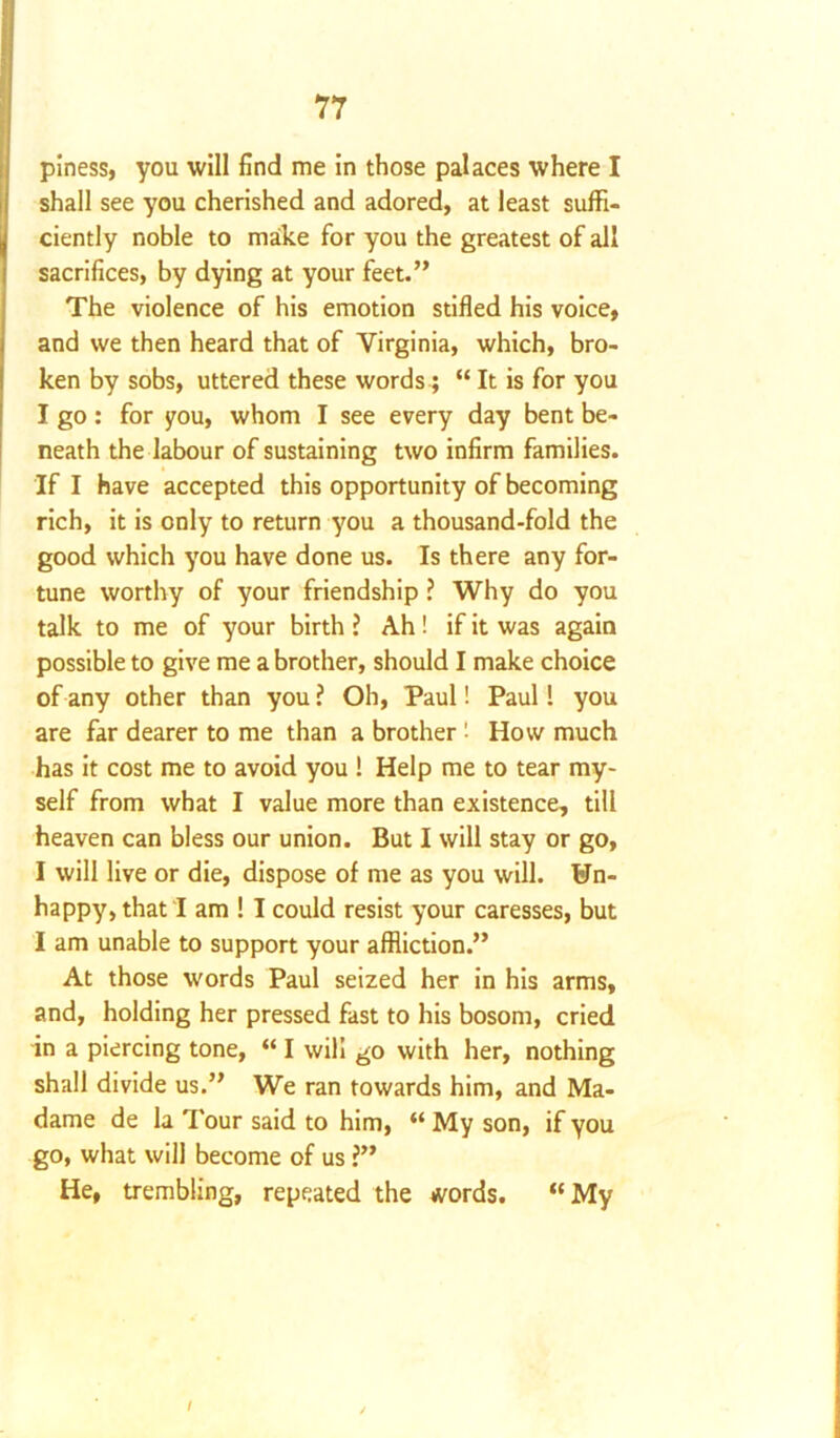 piness, you will find me in those palaces where I shall see you cherished and adored, at least suffi- ciently noble to make for you the greatest of all sacrifices, by dying at your feet.” The violence of his emotion stifled his voice, and we then heard that of Virginia, which, bro- ken by sobs, uttered these words; “ It is for you I go: for you, whom I see every day bent be- neath the labour of sustaining two infirm families. If I have accepted this opportunity of becoming rich, it is only to return you a thousand-fold the good which you have done us. Is there any for- tune worthy of your friendship ? Why do you talk to me of your birth ? Ah! if it was again possible to give me a brother, should I make choice of any other than you? Oh, Paul! Paul! you are far dearer to me than a brother 1 How much has it cost me to avoid you ! Help me to tear my- self from what I value more than existence, till heaven can bless our union. But I will stay or go, I will live or die, dispose of me as you will. Un- happy, that I am ! I could resist your caresses, but I am unable to support your affliction.” At those words Paul seized her in his arms, and, holding her pressed fast to his bosom, cried in a piercing tone, “ I will go with her, nothing shall divide us.” We ran towards him, and Ma- dame de la Tour said to him, “ My son, if you go, what will become of us ?” He, trembling, repeated the words. “My /
