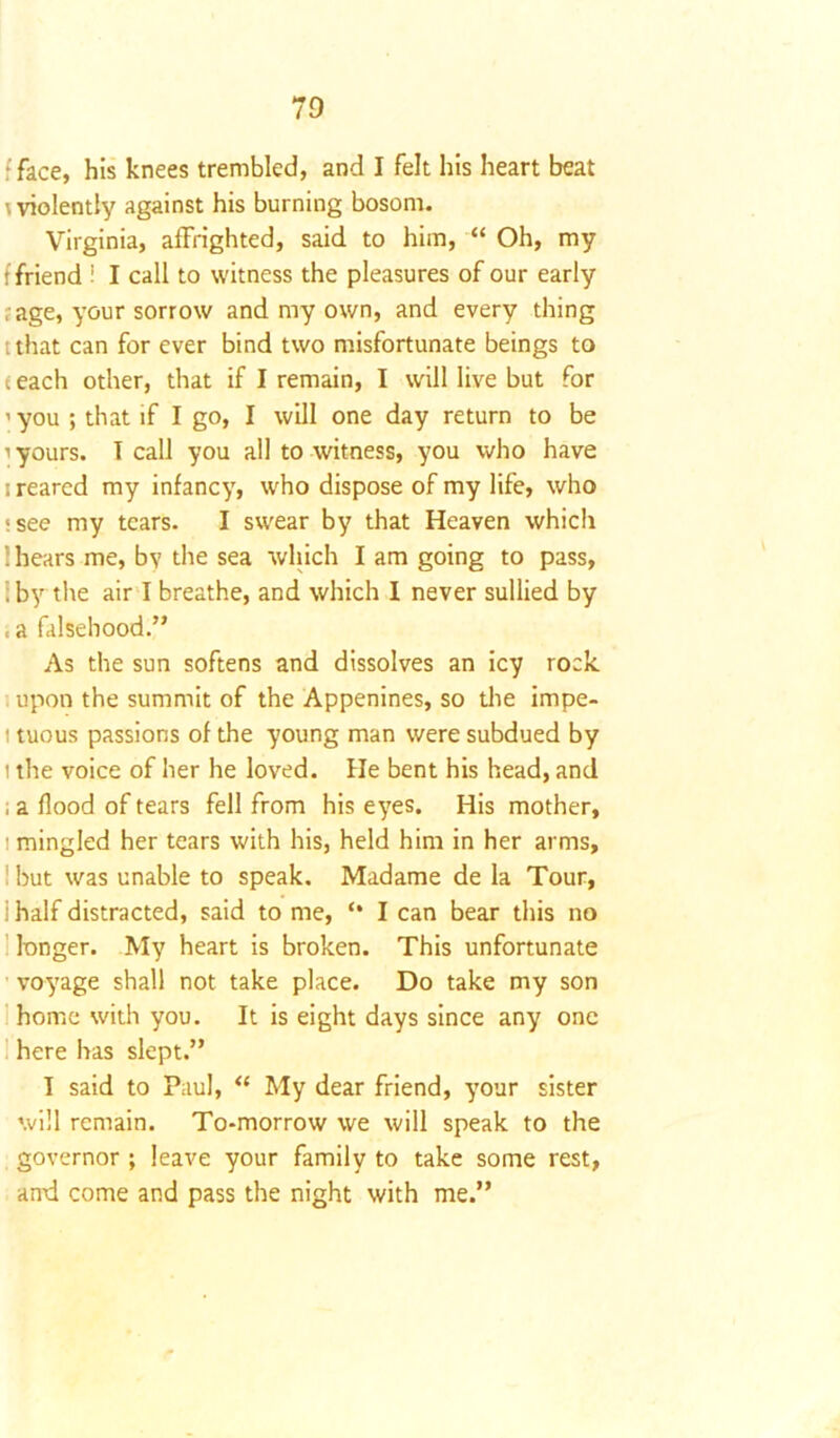face, his knees trembled, and I felt his heart beat \ violently against his burning bosom. Virginia, affrighted, said to him, “ Oh, my t friend i I call to witness the pleasures of our early , age, your sorrow and my own, and every thing tthat can for ever bind two misfortunate beings to teach other, that if I remain, I will live but for ’ you ; that if I go, I will one day return to be i yours. T call you all to witness, you who have i reared my infancy, who dispose of my life, who isee my tears. I swear by that Heaven which 1 hears me, by the sea which I am going to pass, : by the air I breathe, and which I never sullied by , a falsehood.” As the sun softens and dissolves an icy rock upon the summit of the Appenines, so die impe- i tuous passions of the young man were subdued by t the voice of her he loved. He bent his head, and ; a flood of tears fell from his eyes. His mother, ! mingled her tears with his, held him in her arms, ! but was unable to speak. Madame de la Tour, i half distracted, said to me, I can bear this no longer. My heart is broken. This unfortunate voyage shall not take place. Do take my son home with you. It is eight days since any one here has slept.” I said to Paul, “ My dear friend, your sister will remain. To-morrow we will speak to the governor ; leave your family to take some rest, and come and pass the night with me.”