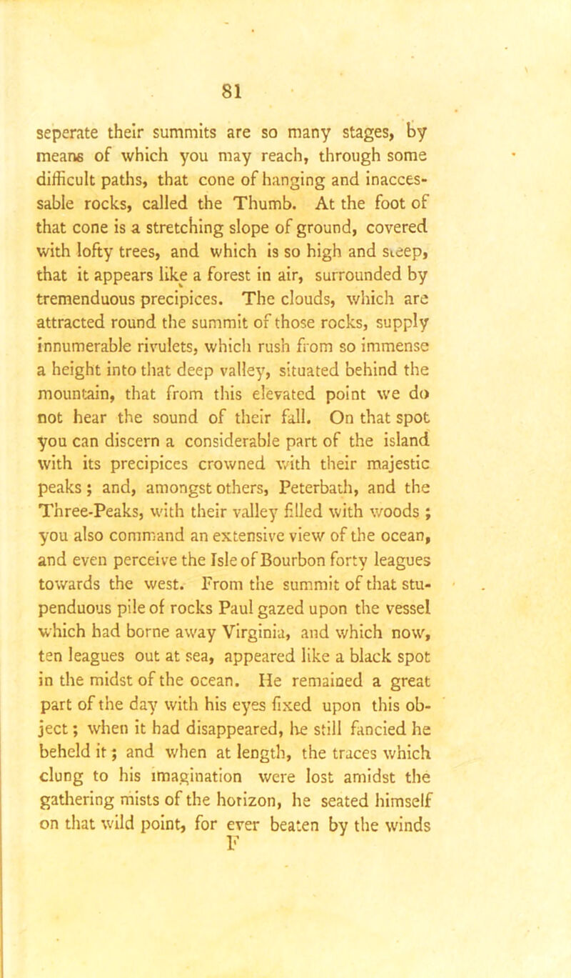 seperate their summits are so many stages, by means of which you may reach, through some difficult paths, that cone of hanging and inacces- sable rocks, called the Thumb. At the foot of that cone is a stretching slope of ground, covered with lofty trees, and which is so high and sieep, that it appears like a forest in air, surrounded by tremenduous precipices. The clouds, which are attracted round the summit of those rocks, supply innumerable rivulets, which rush from so immense a height into that deep valley, situated behind the mountain, that from this elevated point we do not hear the sound of their fall. On that spot you can discern a considerable part of the island with its precipices crowned with their majestic peaks; and, amongst others, Peterbath, and the Three-Peaks, with their valley filed with woods ; you also command an extensive view of the ocean, and even perceive the Isle of Bourbon forty leagues towards the west. From the summit of that stu- penduous pile of rocks Paul gazed upon the vessel which had borne away Virginia, and which now, ten leagues out at sea, appeared like a black spot in the midst of the ocean. He remained a great part of the day with his eyes fixed upon this ob- ject ; when it had disappeared, Ire still fancied he beheld it; and when at length, the traces which clung to his imagination were lost amidst the gathering mists of the horizon, he seated himself on that wild point, for ever beaten by the winds F