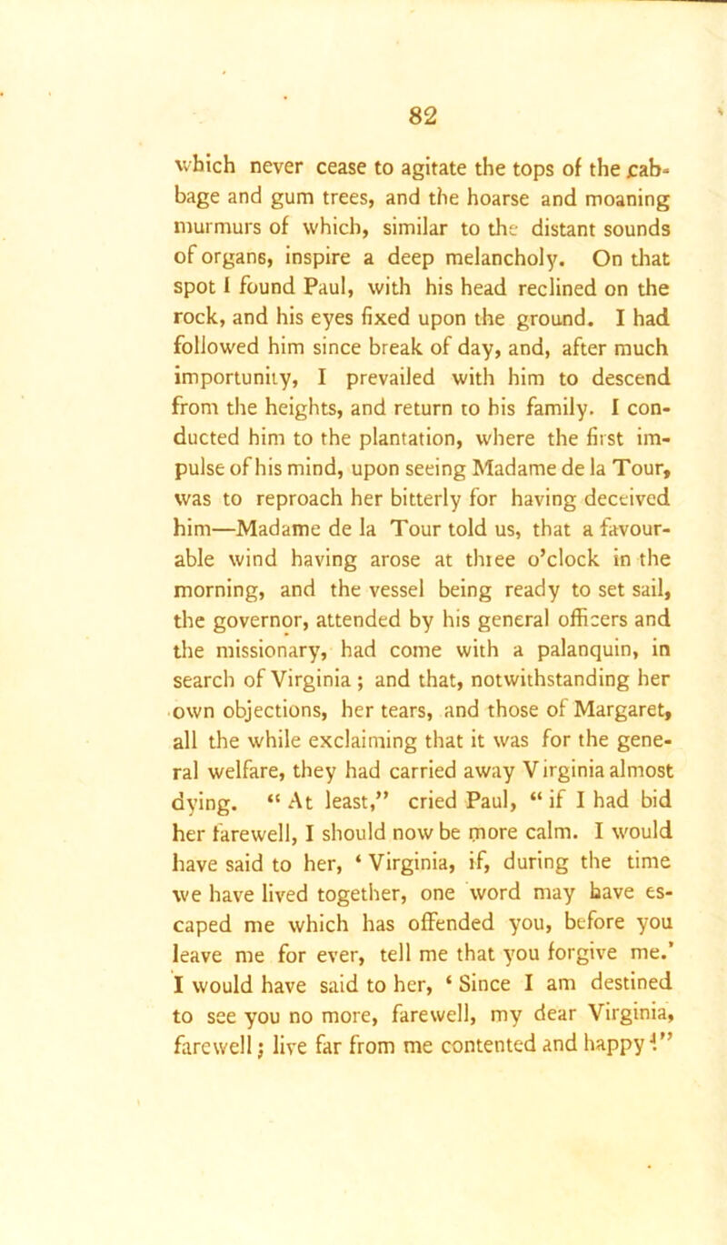 which never cease to agitate the tops of the cab- bage and gum trees, and the hoarse and moaning murmurs of which, similar to the distant sounds of organs, inspire a deep melancholy. On that spot I found Paul, with his head reclined on the rock, and his eyes fixed upon the ground. I had followed him since break of day, and, after much importunity, I prevailed with him to descend from the heights, and return to bis family. I con- ducted him to the plantation, where the first im- pulse of his mind, upon seeing Madame de la Tour, was to reproach her bitterly for having deceived him—Madame de la Tour told us, that a favour- able wind having arose at thiee o’clock in the morning, and the vessel being ready to set sail, the governor, attended by his general officers and the missionary, had come with a palanquin, in search of Virginia ; and that, notwithstanding her own objections, her tears, and those of Margaret, all the while exclaiming that it was for the gene- ral welfare, they had carried away Virginia almost dying. “At least,” cried Paul, “if I had bid her farewell, I should now be more calm. I would have said to her, ‘ Virginia, if, during the time we have lived together, one word may have es- caped me which has offended you, before you leave me for ever, tell me that you forgive me.’ I would have said to her, * Since I am destined to see you no more, farewell, my dear Virginia, farewell; live far from me contented and happyJ.”