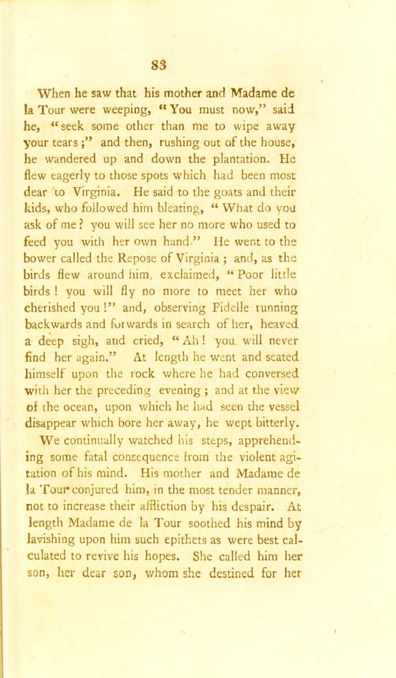 When he saw that his mother and Madame de la Tour were weeping, “ You must now,” said he, “ seek some other than me to wipe away your tears ;” and then, rushing out of the house, he wandered up and down the plantation. He flew eagerly to those spots which had been most dear to Virginia. He said to the goats and their kids, who followed him bleating, “ What do you ask of me ? you will see her no more who used to feed you with her own hand ” He went to the bower called the Repose of Virginia ; and, as the birds flew around him. exclaimed, “ Poor little birds ! you will fly no more to meet her who cherished you!” and, observing Fiddle running backwards and forwards in search of her, heaved a deep sigh, and cried, “ Ah! you. will never find her again.” At length he went and seated himself upon the rock where he had conversed with her the preceding evening ; and at the view of the ocean, upon which he had seen the vessel disappear which bore her away, he wept bitterly. We continually watched his steps, apprehend- ing some fatal consequence Irom the violent agi- tation of his mind. His mother and Madame de la Tour conjured him, in the most tender manner, not to increase their affliction by his despair. At length Madame de la Tour soothed his mind by lavishing upon him such epithets as were best cal- culated to revive his hopes. She called him her son, her dear son, whom she destined for her