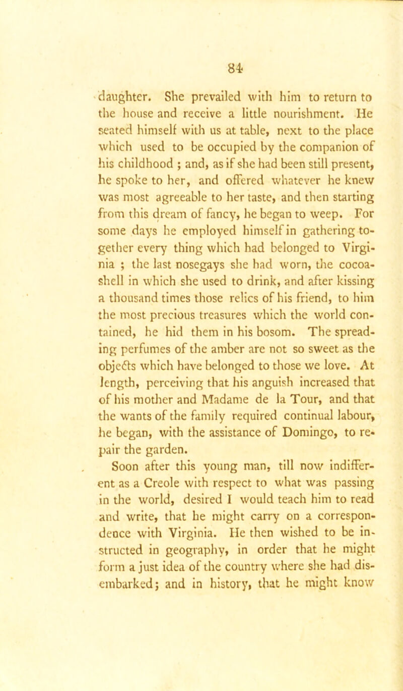 84- daughter. She prevailed with him to return to the house and receive a little nourishment. He seated himself with us at table, next to the place which used to be occupied by the companion of his childhood ; and, as if she had been still present, he spoke to her, and offered whatever he knew was most agreeable to her taste, and then starting from this dream of fancy, he began to weep. For some days he employed himself in gathering to- gether every thing which had belonged to Virgi- nia ; the last nosegays she had worn, the cocoa- shell in which she used to drink, and after kissing a thousand times those relics of his friend, to him the most precious treasures which the world con- tained, he hid them in his bosom. The spread- ing perfumes of the amber are not so sweet as the objeffs which have belonged to those we love. At length, perceiving that his anguish increased that of his mother and Madame de la Tour, and that the wants of the family required continual labour, lie began, with the assistance of Domingo, to re- pair the garden. Soon after this young man, till now indiffer- ent as a Creole with respect to what was passing in the world, desired I would teach him to read and write, that he might carry on a correspon- dence with Virginia. lie then wished to be in- structed in geography, in order that he might form a just idea of the country where she had dis- embarked; and in history, that he might know