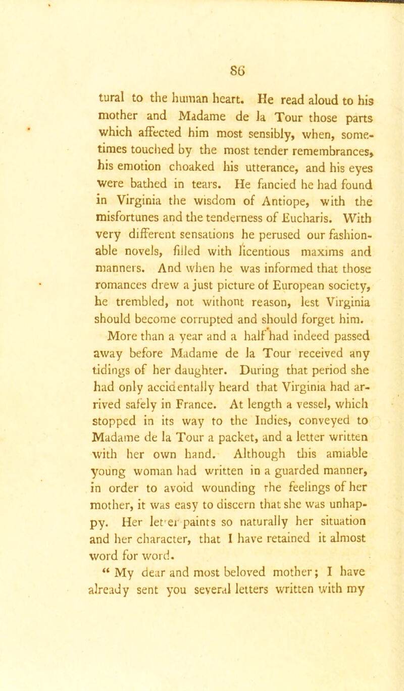 tural to the hiiman heart. He read aloud to his mother and Madame de la Tour those parts which affected him most sensibly, when, some- times touched by the most tender remembrances, his emotion choaked his utterance, and his eyes were bathed in tears. He fancied he had found in Virginia the wisdom of Antiope, with the misfortunes and the tenderness of Eucharis. With very different sensations he perused our fashion- able novels, filled with licentious maxims and manners. And when he was informed that those romances drew a just picture of European society, he trembled, not withont reason, lest Virginia should become corrupted and should forget him. More than a year and a half had indeed passed away before Madame de la Tour received any tidings of her daughter. During that period she had only accidentally heard that Virginia had ar- rived safely in France. At length a vessel, which stopped in its way to the Indies, conveyed to Madame de la Tour a packet, and a letter written with her own hand. Although this amiable young woman had written in a guarded manner, in order to avoid wounding the feelings of her mother, it was easy to discern that she was unhap- py. Her let ei paints so naturally her situation and her character, that I have retained it almost word for word. “ My dear and most beloved mother; I have already sent you several letters written with my