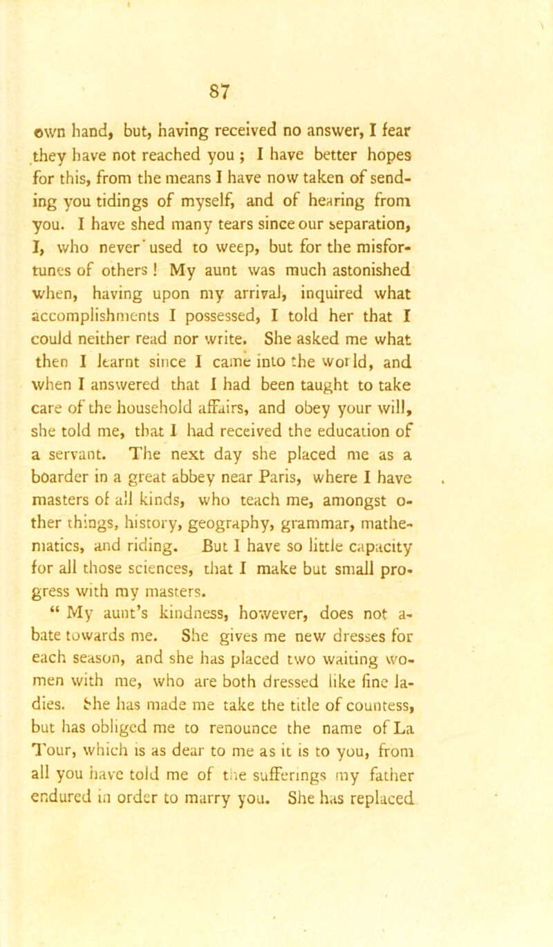 own hand, but, having received no answer, I fear they have not reached you ; I have better hopes for this, from the means I have now taken of send- ing you tidings of myself, and of hearing from you. I have shed many tears since our separation, I, who never’used to weep, but for the misfor- tunes of others ! My aunt was much astonished when, having upon my arrival, inquired what accomplishments I possessed, I told her that I could neither read nor write. She asked me what then I learnt since I came into the wot Id, and when I answered that I had been taught to take care of the household affairs, and obey your will, she told me, that I had received the education of a servant. The next day she placed me as a boarder in a great abbey near Paris, where I have masters of all kinds, who teach me, amongst o- ther things, history, geography, grammar, mathe- matics, and riding. But I have so little capacity for all those sciences, that I make but small pro- gress with my masters. “ My aunt’s kindness, however, does not a- bate towards me. She gives me new dresses for each season, and she has placed two waiting wo- men with me, who are both dressed like fine la- dies. She has made me take the title of countess, but lias obliged me to renounce the name of La Tour, which is as dear to me as it is to you, from all you have told me of tiie sufferings my father endured in order to marry you. She has replaced
