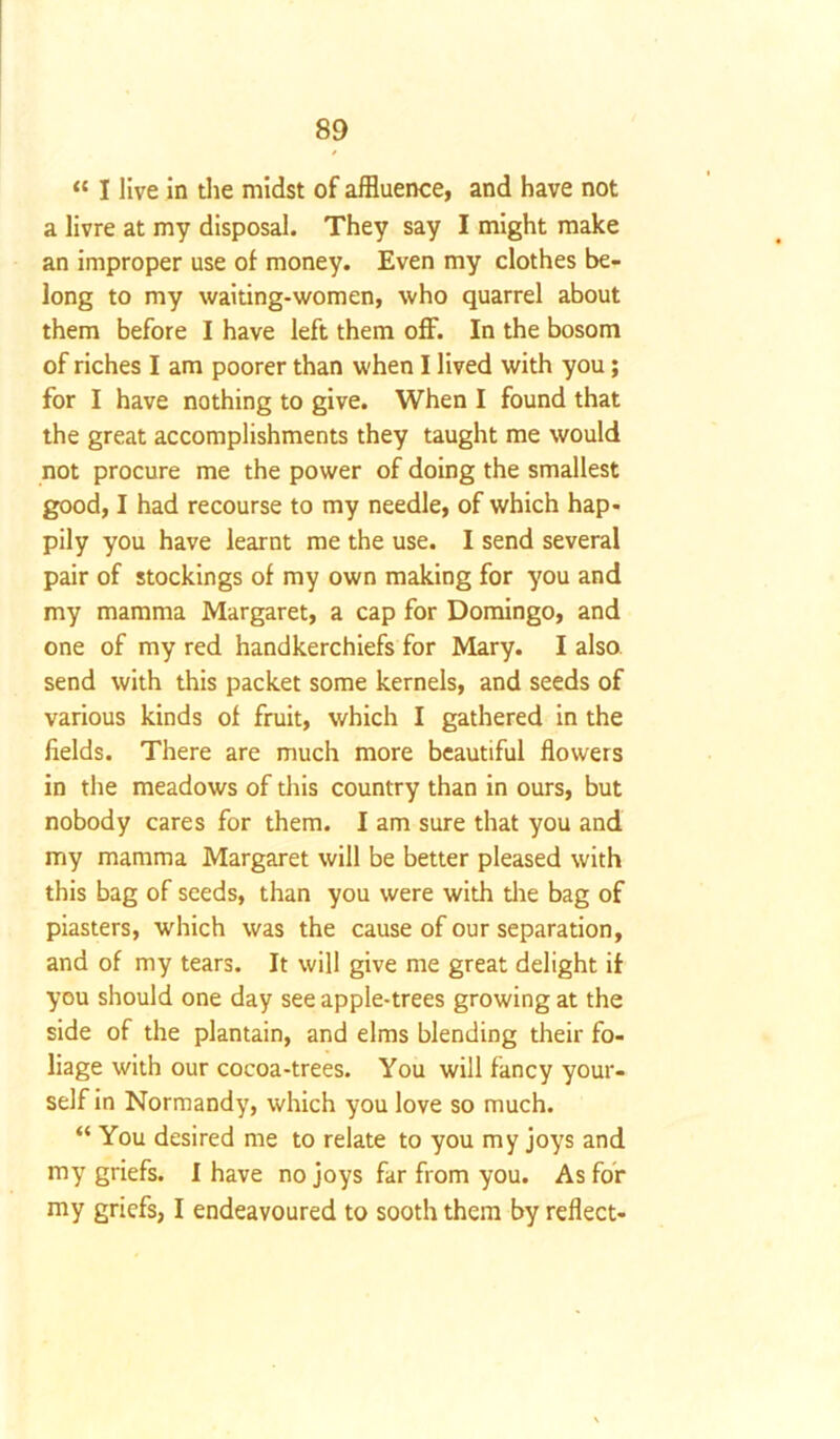 “ I live in the midst of affluence, and have not a livre at my disposal. They say I might make an improper use of money. Even my clothes be- long to my waiting-women, who quarrel about them before I have left them off. In the bosom of riches I am poorer than when I lived with you; for I have nothing to give. When I found that the great accomplishments they taught me would not procure me the power of doing the smallest good, I had recourse to my needle, of which hap- pily you have learnt me the use. I send several pair of stockings of my own making for you and my mamma Margaret, a cap for Domingo, and one of my red handkerchiefs for Mary. I also send with this packet some kernels, and seeds of various kinds of fruit, which I gathered in the fields. There are much more beautiful flowers in the meadows of this country than in ours, but nobody cares for them. I am sure that you and my mamma Margaret will be better pleased with this bag of seeds, than you were with the bag of piasters, which was the cause of our separation, and of my tears. It will give me great delight if you should one day see apple-trees growing at the side of the plantain, and elms blending their fo- liage with our cocoa-trees. You will fancy your- self in Normandy, which you love so much. “ You desired me to relate to you my joys and my griefs. I have no joys far from you. As for my griefs, I endeavoured to sooth them by reflect-