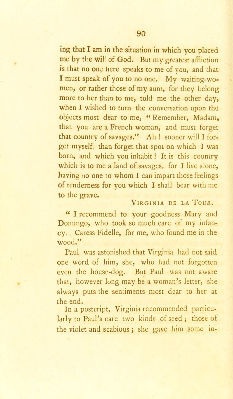 ing that I am in the situation in which you placed me by the wil of God. But my greatest affliction is that no one here speaks to me of you, and that I must speak of you to no one. My waiting-wo- men, or rather those of my aunt, for they belong more to her than to me, told me the other day, when I wished to turn the conversation upon the objects most dear to me, “ Remember, Madam, that you are a French woman, and must forget that country of savages.” Ah ! sooner will 1 for- get myself, than forget that spot on which I was born, and which you inhabit! It is this country which is to me a land of savages, for I live alone, having no one to whom I can impart those feelings of tenderness for you which I shall bear with me to the grave. Virginia de la Tour. “ I recommend to your goodness Mary and Domingo, who took so much care of my infan- cy Caress Fidelle, for me, who found me in the wood.” Paul was astonished that Virginia had not said one word of him, she, who had not forgotten even the house-dog. But Paul was not aware that, however long may be a woman’s letter, she always puts the sentiments most dear to her at the end. In a postcript, Virginia recommended particu- larly to Paul’s care two kinds of seed ; those of the violet and scabious ; she gave him some in-