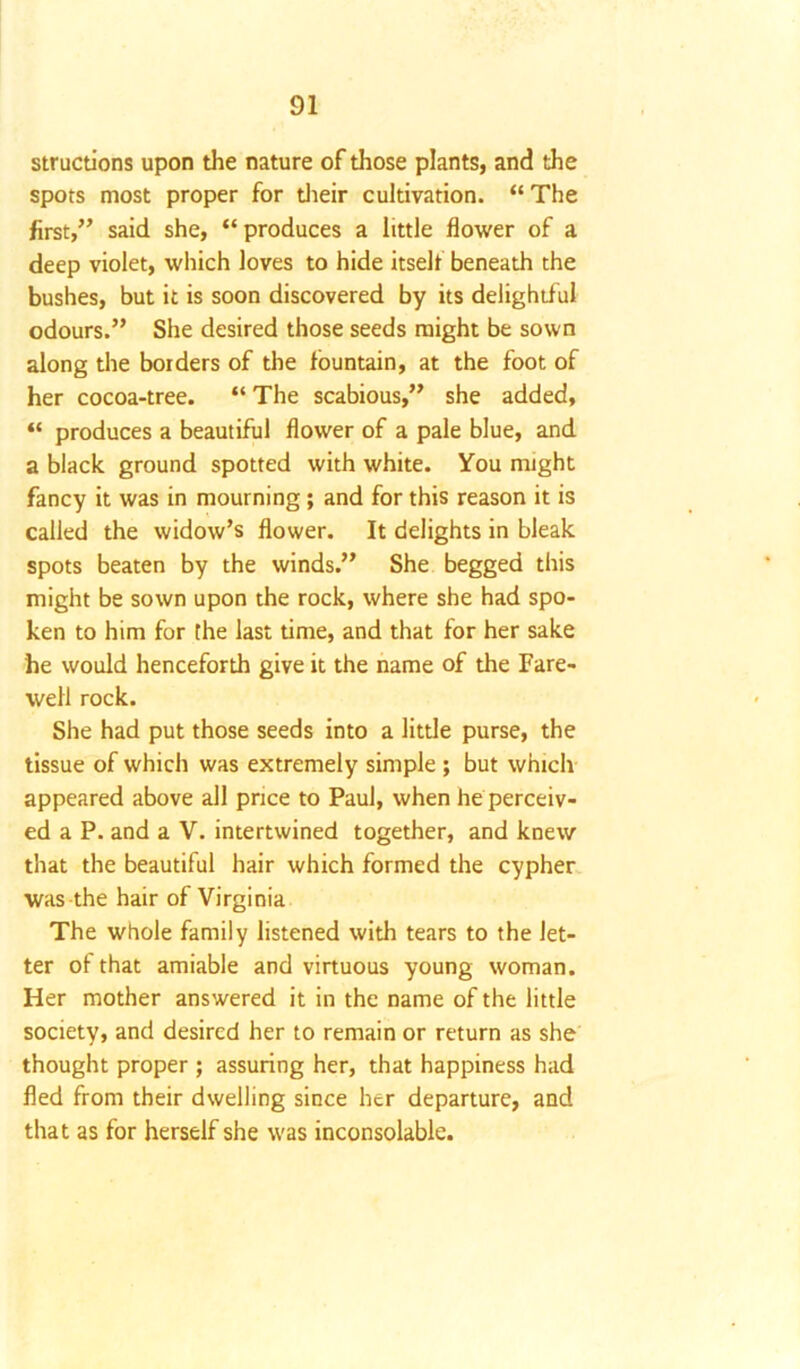 structions upon the nature of those plants, and the spots most proper for their cultivation. “ The first,” said she, “produces a little flower of a deep violet, which loves to hide itself beneath the bushes, but it is soon discovered by its delightful odours.” She desired those seeds might be sown along the borders of the fountain, at the foot of her cocoa-tree. “ The scabious,” she added, “ produces a beautiful flower of a pale blue, and a black ground spotted with white. You might fancy it was in mourning; and for this reason it is called the widow’s flower. It delights in bleak spots beaten by the winds.” She begged this might be sown upon the rock, where she had spo- ken to him for the last time, and that for her sake he would henceforth give it the name of the Fare- well rock. She had put those seeds into a little purse, the tissue of which was extremely simple ; but which appeared above all price to Paul, when he perceiv- ed a P. and a V. intertwined together, and knew that the beautiful hair which formed the cypher was the hair of Virginia The whole family listened with tears to the let- ter of that amiable and virtuous young woman. Her mother answered it in the name of the little society, and desired her to remain or return as she thought proper ; assuring her, that happiness had fled from their dwelling since her departure, and that as for herself she was inconsolable.