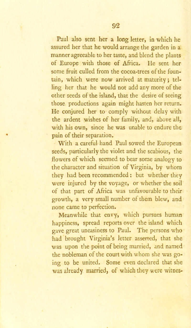 Paul also sent her a long letter, in which he assured her that he would arrange the garden in a manner agreeable to her taste, and blend the plants of Europe with those of Africa. He sent her some fruit culled from the cocoa-trees of the foun- tain, which were now arrived at maturity; tel- ling her that he would not add any more of the other seeds of the island, that the desire of seeing those productions again might hasten her return. He conjured her to comply without delay with the ardent wishes of her family, and, above all, with his own, since he was unable to endure the pain of their separation. With a careful hand Paul sowed the European seeds, particularly the violet and the scabious, the flowers of which seemed to bear some analogy to the character and situation of Virginia, by whom they had been recommended: but whether they were injured by the voyage, or whether the soil of that part of Africa was unfavourable to their growth, a very small number of them blew, and none came to perfection. Meanwhile that envy, which pursues human happiness, spread reports over the island which gave great uneasiness to Paul. The persons who had brought Virginia’s letter asserted, that she was upon the point of being married, and named the nobleman of the court with whom she was go- ing to be united. Some even declared that she was already married, of which they were witnes-
