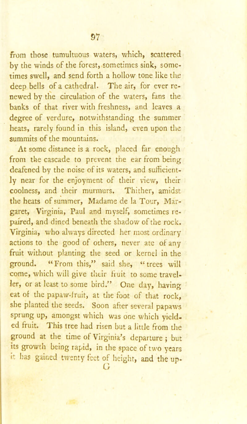 from those tumultuous waters, which, scattered by the winds of the forest, sometimes sink, some- times swell, and send forth a hollow tone like the deep bells of a cathedral. The air, for ever re- newed by the circulation of the waters, fans the banks of that river with freshness, and leaves a degree of verdure, notwithstanding the summer heats, rarely found in this island, even upon the summits of the mountains. At some distance is a rock, placed far enough from the cascade to prevent the ear from being deafened by the noise of its waters, and sufficient- ly near for the enjoyment of their view, their coolness, and their murmurs. Thither, amidst the heats of summer, Madame de la Tour, Mar- garet, Virginia, Paul and myself, sometimes re- paired, and dined beneath the shadow of the rock. Virginia, who always directed her most ordinary actions to the good of others, never ate of any fruit without planting the seed or kernel in the ground. “From this,” said she, “trees will come, which will give their fruit to some travel- ler, or at least to some bird.” One day, having eat of the papaw-fruit, at the foot of that rock, she planted the seeds. Soon after several papaws sprung up, amongst which was one which yield- ed fruit. This tree had risen but a little from die ground at the time of Virginia’s departure ; but its growth being rapid, in the space of two years it has gained twenty feet of height, and the up-