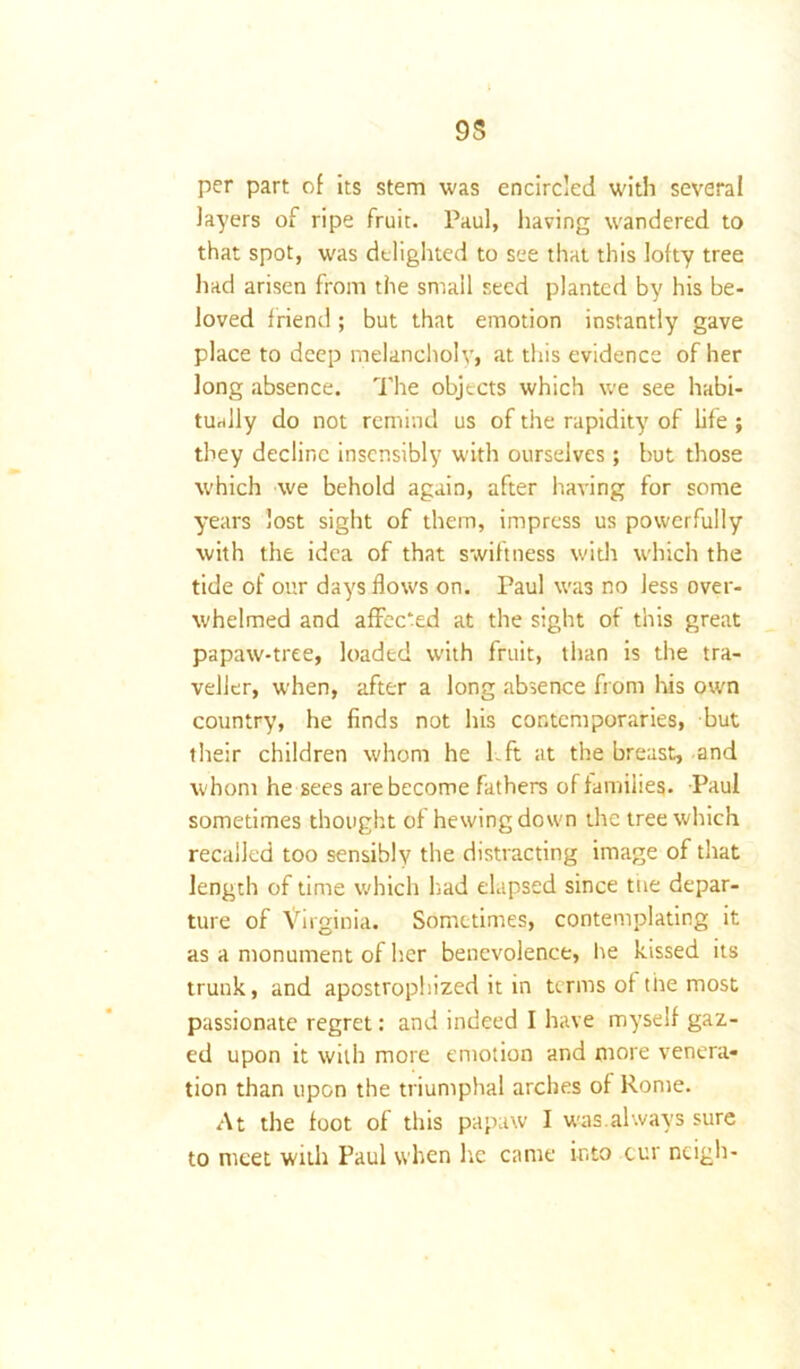 9S per part of its stem was encircled with several layers of ripe fruit. Paul, having wandered to that spot, was delighted to see that this lofty tree had arisen from the small seed planted by his be- loved friend; but that emotion instantly gave place to deep melancholy, at this evidence of her long absence. The objects which we see habi- tually do not remind us of the rapidity of life ; they decline insensibly with ourselves; but those which we behold again, after having for some years lost sight of them, impress us powerfully with the idea of that swiftness with which the tide of our days flows on. Paul was no less over- whelmed and affee'ed at the sight of this great papaw-tree, loaded with fruit, than is the tra- veller, when, after a long absence from his own country, he finds not his contemporaries, but their children whom he left at the breast, and whom he sees are become fathers of families. Paul sometimes thought of hewing down the tree which recalled too sensibly the distracting image of that length of time which had elapsed since tiie depar- ture of Virginia. Sometimes, contemplating it as a monument of her benevolence, he kissed its trunk, and apostrophized it in terms of the most passionate regret: and indeed I have myself gaz- ed upon it with more emotion and more venera- tion than upon the triumphal arches of Rome. At the foot of this papaw I was.always sure to meet with Paul when he came into cur neigh-