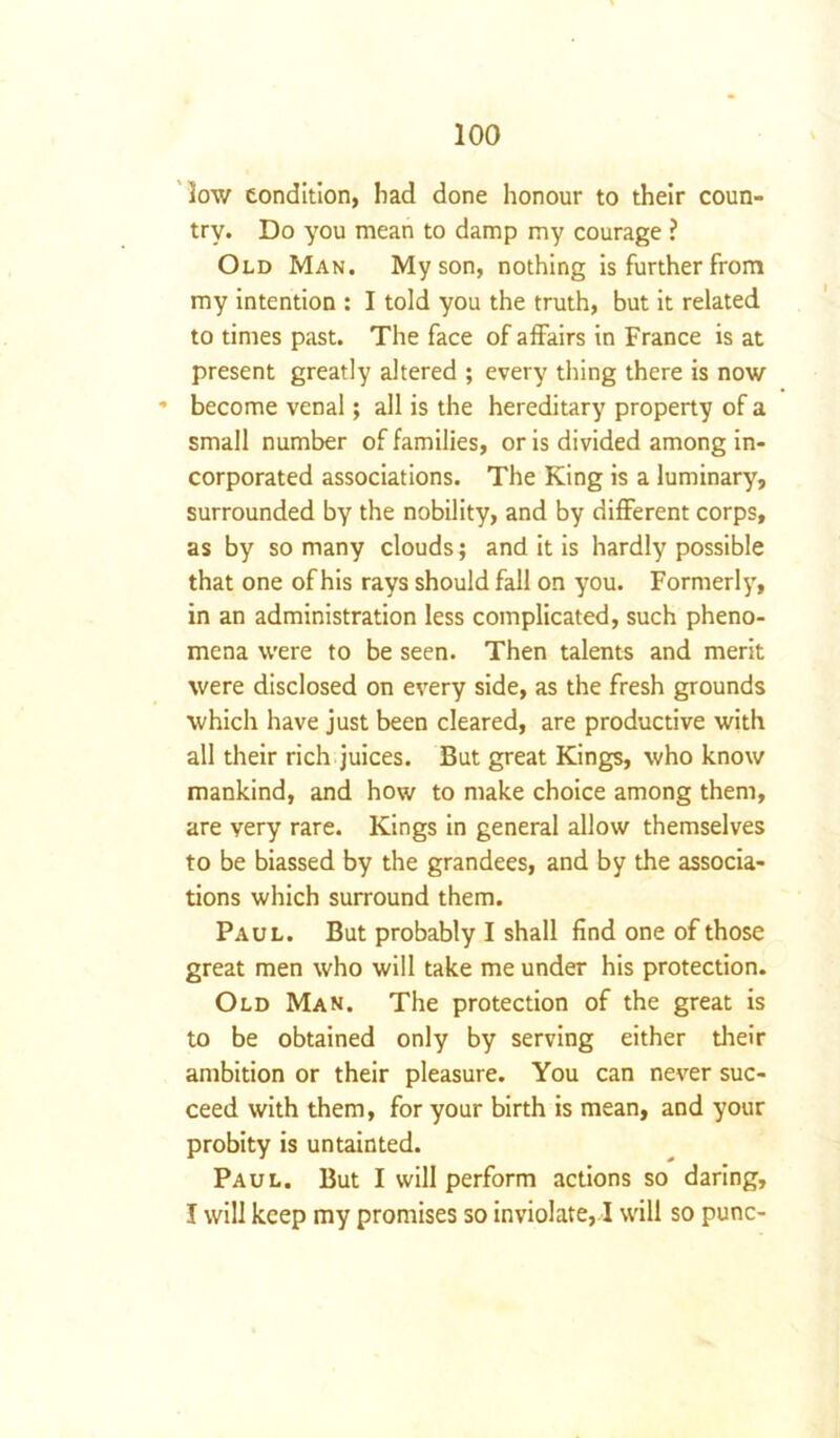 low condition, had done honour to their coun- try. Do you mean to damp my courage ? Old Man. My son, nothing is further from my intention : I told you the truth, but it related to times past. The face of affairs in France is at present greatly altered ; every thing there is now * become venal; all is the hereditary property of a small number of families, or is divided among in- corporated associations. The King is a luminary, surrounded by the nobility, and by different corps, as by so many clouds; and it is hardly possible that one of his rays should fall on you. Formerly, in an administration less complicated, such pheno- mena were to be seen. Then talents and merit were disclosed on every side, as the fresh grounds which have just been cleared, are productive with all their rich juices. But great Kings, who know mankind, and how to make choice among them, are very rare. Kings in general allow themselves to be biassed by the grandees, and by the associa- tions which surround them. Paul. But probably I shall find one of those great men who will take me under his protection. Old Man. The protection of the great is to be obtained only by serving either their ambition or their pleasure. You can never suc- ceed with them, for your birth is mean, and your probity is untainted. Paul. But I will perform actions so daring, I will keep my promises so inviolate, I will so punc-