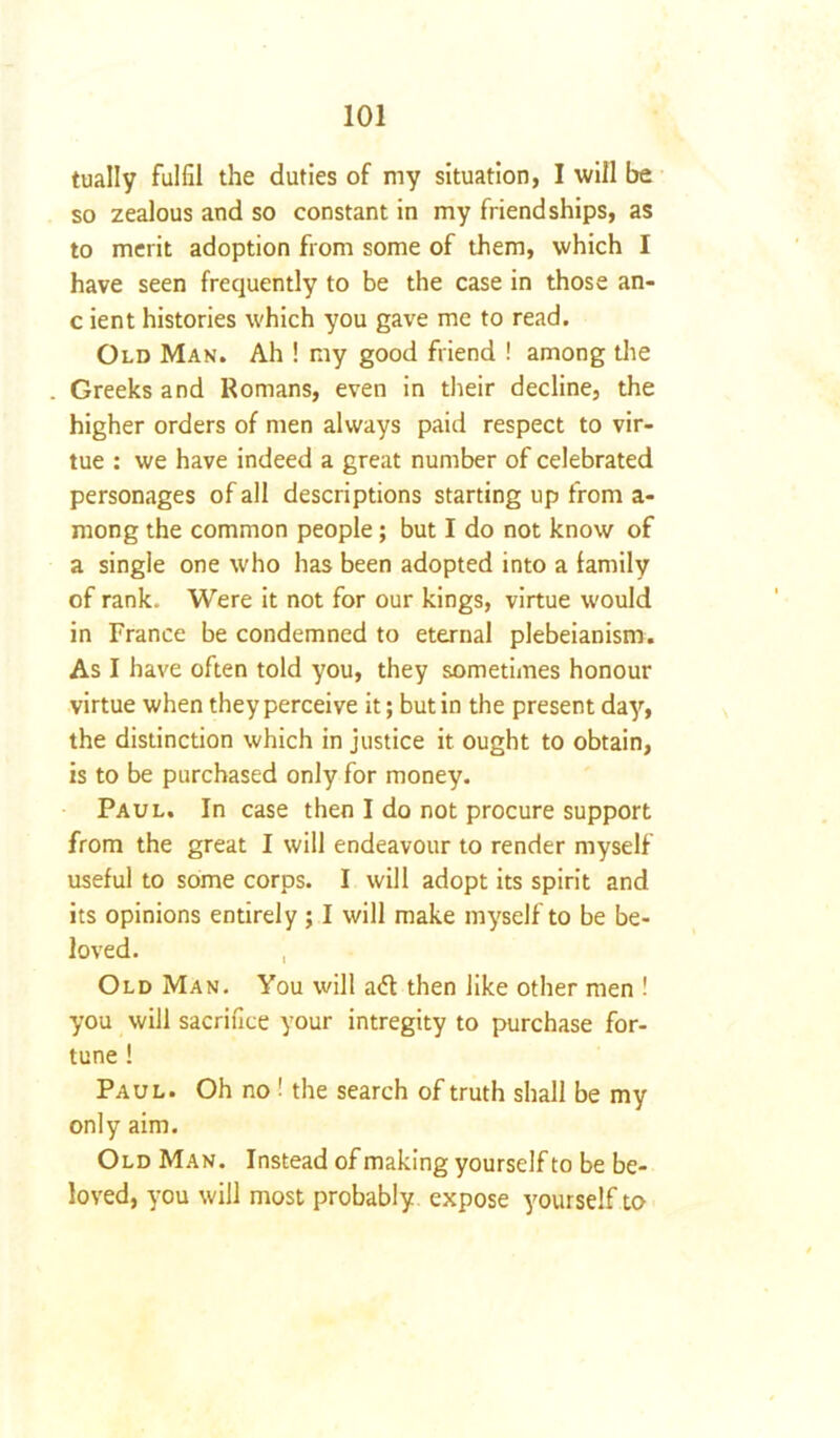 tually fulfil the duties of my situation, I will be so zealous and so constant in my friendships, as to merit adoption from some of them, which I have seen frequently to be the case in those an- c ient histories which you gave me to read. Old Man. Ah ! my good friend ! among the Greeks and Romans, even in their decline, the higher orders of men always paid respect to vir- tue : we have indeed a great number of celebrated personages of all descriptions starting up from a- mong the common people; but I do not know of a single one who has been adopted into a family of rank. Were it not for our kings, virtue would in France be condemned to eternal plebeianism. As I have often told you, they sometimes honour virtue when they perceive it; but in the present day, the distinction which in justice it ought to obtain, is to be purchased only for money. Paul. In case then I do not procure support from the great I will endeavour to render myself useful to some corps. I will adopt its spirit and its opinions entirely ; I will make myself to be be- loved. , Old Man. You will a<5t then like other men ! you will sacrifice your intregity to purchase for- tune ! Paul. Oh no ! the search of truth shall be my only aim. Old Man. Instead of making yourself to be be- loved, you will most probably expose yourself to