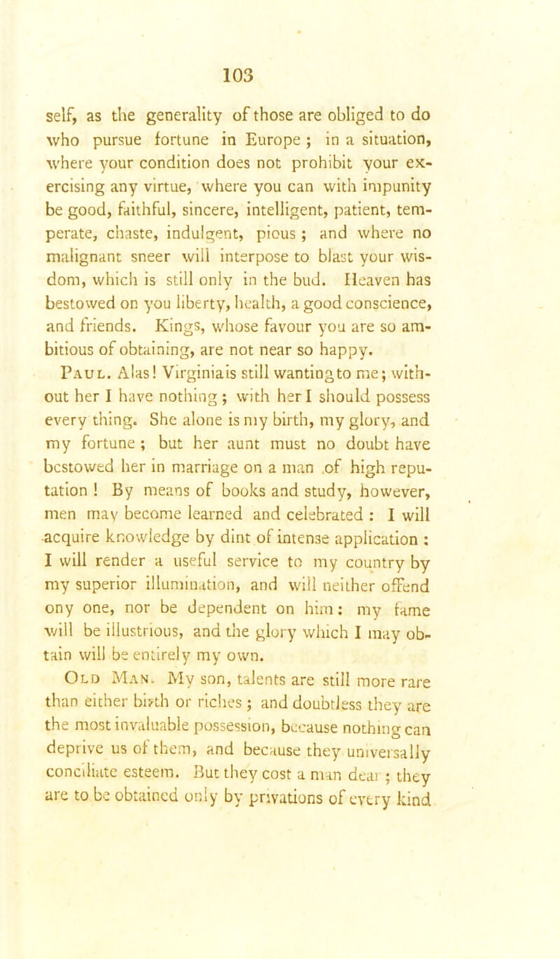 self, as the generality of those are obliged to do who pursue fortune in Europe ; in a situation, where your condition does not prohibit your ex- ercising any virtue, where you can with impunity be good, faithful, sincere, intelligent, patient, tem- perate, chaste, indulgent, pious; and where no malignant sneer will interpose to blast your wis- dom, which is still only in the bud. Heaven has bestowed on you liberty, health, a good conscience, and friends. Kings, whose favour you are so am- bitious of obtaining, are not near so happy. Paul. Alas! Virginiais still wantiogto me; with- out her I have nothing; with her I should possess every thing. She alone is my birth, my glory, and my fortune ; but her aunt must no doubt have bestowed her in marriage on a man of high repu- tation ! By means of books and study, however, men may become learned and celebrated : 1 will acquire knowledge by dint of intense application : I will render a useful service to my country by my superior illumination, and will neither ofFend ony one, nor be dependent on him: my fame will be illustrious, and the glory which I may ob- tain will be entirely my own. Old Man. My son, talents are still more rare than either birth or riches ; and doubtless they are the most invaluable possession, because nothing can deprive us of them, and because they universally conciliate esteem. But they cost a man dear; they are to be obtained only by privations of every kind