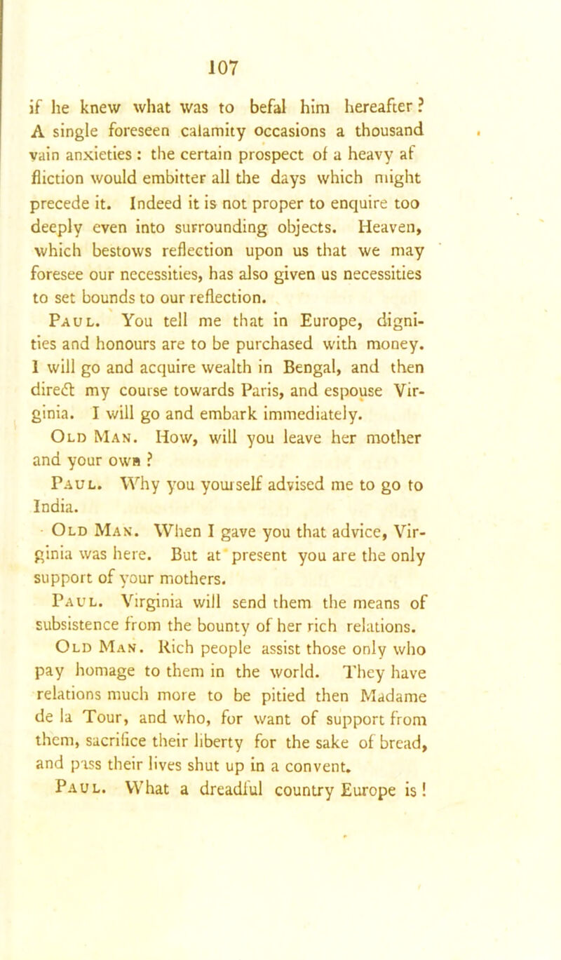 if he knew what was to befal him hereafter ? A single foreseen calamity occasions a thousand vain anxieties : the certain prospect of a heavy af fliction would embitter all the days which might precede it. Indeed it is not proper to enquire too deeply even into surrounding objects. Heaven, which bestows reflection upon us that we may foresee our necessities, has also given us necessities to set bounds to our reflection. Paul. You tell me that in Europe, digni- ties and honours are to be purchased with money. 1 will go and acquire wealth in Bengal, and then diredt my course towards Paris, and espouse Vir- ginia. I will go and embark immediately. Old Man. How, will you leave her mother and your own ? Paul. Why you yourself advised me to go to India. Old Man. When I gave you that advice, Vir- ginia was here. But at present you are the only support of your mothers. Paul. Virginia will send them the means of subsistence from the bounty of her rich relations. Old Man. Rich people assist those only who pay homage to them in the world. They have relations much more to be pitied then Madame de la Tour, and who, for want of support from them, sacrifice their liberty for the sake of bread, and pass their lives shut up in a convent. Paul. What a dreadful country Europe is!