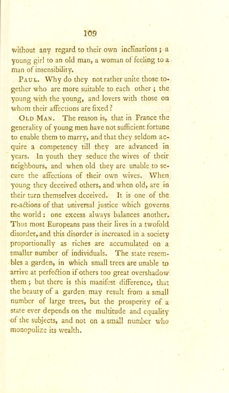 without any regard to their own inclinations; a young girl to an old man, a woman of feeling to a man of insensibility. Paul. Why do they not rather unite those to- gether who are more suitable to each other ; the young with the young, and lovers with those on whom their affections are fixed ? Old Man. The reason is, that in France the generality of young men have not sufficient fortune to enable them to marry, and that they seldom ac- quire a competency till they are advanced in years. In youth they seduce the wives of their neighbours, and when old they are unable to se- cure the affections of their own wives. When young they deceived others, and when old, are in their turn themselves deceived. It is one of the re-a<ftions of that universal justice which governs the world: one excess always balances another. Thus most Europeans pass their lives in a twofold disorder, and this disorder is increased in a society proportionally as riches are accumulated on a smaller number of individuals. The state resem- bles a garden, in which small trees are unable to arrive at perfection if others too great overshadow them ; but there is this manifest difference, that the beauty of a garden may result from a small number of large trees, but the prosperity of a state ever depends on the multitude and equality of the subjects, and not on a small number who monopolize its wealth.