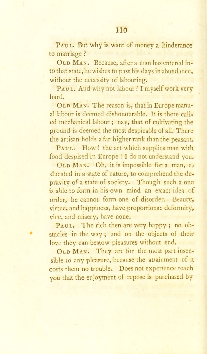 Paul. Put why is want of money a hinderance to marriage ? Old Man. Because, after a man has entered in- to that state, he wishes to pass his days in abundance, without the necessity of labouring. Paul. And why not labour ? I myself work very hard. Old Man. The reason is, that in Europe manu- al labour is deemed dishonourable. It is there call- ed mechanical labour ; nay, that of cultivating the ground is deemed the most despicable of all. There the artisan holds afar higher rank than the peasant. Paul- How ! the art which supplies man with food despised in Europe ! I do not understand you. OldMan. Oh, it is impossible fora man, e- ducated in a state of nature, to comprehend the de- pravity of a state of society. Though such a one is able to form in his own mind an exact idea of order, he cannot form one of disorder. Beauty, virtue, and happiness, have proportions: deformity, vice, and misery, have none. Paul, The rich then are very happy ; no ob- stacles in the way; and on the objects of their love they can bestow pleasures without end. Old Man. They are for the most part insen- sible to any pleasure, because the attainment of it costs them no trouble. Does not experience teach you that the enjoyment of repose is purchased by
