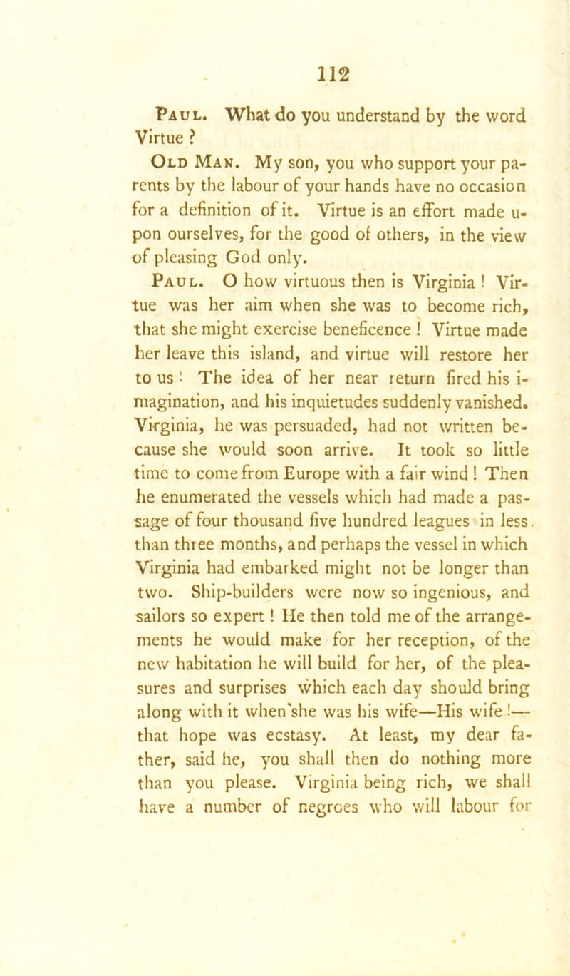 Paul. What do you understand by the word Virtue ? Old Man. My son, you who support your pa- rents by the labour of your hands have no occasion for a definition of it. Virtue is an effort made u- pon ourselves, for the good of others, in the view of pleasing God only. Paul. O how virtuous then is Virginia ! Vir- tue was her aim when she was to become rich, that she might exercise beneficence ! Virtue made her leave this island, and virtue will restore her to us ! The idea of her near return fired his i- magination, and his inquietudes suddenly vanished. Virginia, he was persuaded, had not written be- cause she would soon arrive. It took so little time to come from Europe with a fair wind ! Then he enumerated the vessels which had made a pas- sage of four thousand five hundred leagues in less. than three months, and perhaps die vessel in which Virginia had embarked might not be longer than two. Ship-builders were now so ingenious, and sailors so expert! He then told me of the arrange- ments he would make for her reception, of the new habitation he will build for her, of the plea- sures and surprises which each day should bring along with it when'she was his wife—His wife !— that hope was ecstasy. At least, my dear fa- ther, said he, you shall then do nothing more than you please. Virginia being rich, we shall have a number of negroes who will labour for