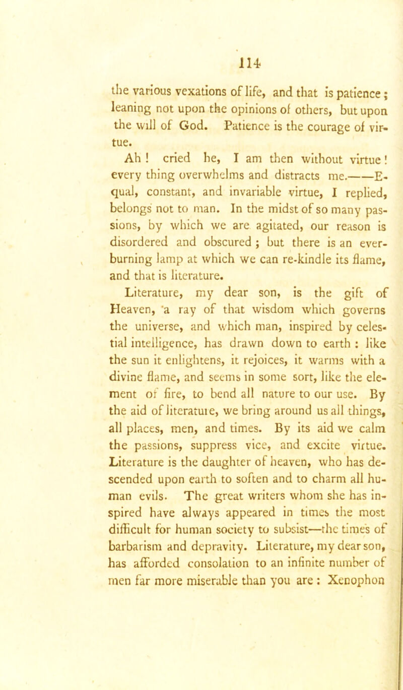 the various vexations of life, and that is patience; leaning not upon the opinions of others, but upon the will of God. Patience is the courage of vir- tue. Ah ! cried he, I am then without virtue! every thing overwhelms and distracts me. E- qual, constant, and invariable virtue, I replied, belongs not to man. In the midst of so many pas- sions, by which we are agitated, our reason is disordered and obscured ; but there is an ever- burning lamp at which we can re-kindle its flame, and that is literature. Literature, my dear son, is the gift of Heaven, a ray of that wisdom which governs the universe, and which man, inspired by celes- tial intelligence, has drawn down to earth : like the sun it enlightens, it rejoices, it warms with a divine flame, and seems in some sort, like the ele- ment of fire, to bend all nature to our use. By the aid of literatute, we bring around us all things, all places, men, and times. By its aid we calm the passions, suppress vice, and excite virtue. Literature is the daughter of heaven, who has de- scended upon earth to soften and to charm all hu- man evils. The great writers whom she has in- spired have always appeared in times the most difficult for human society to subsist—rhe time's of barbarism and depravity. Literature, my dearson, has afforded consolation to an infinite number of men far more miserable than you are : Xenophon