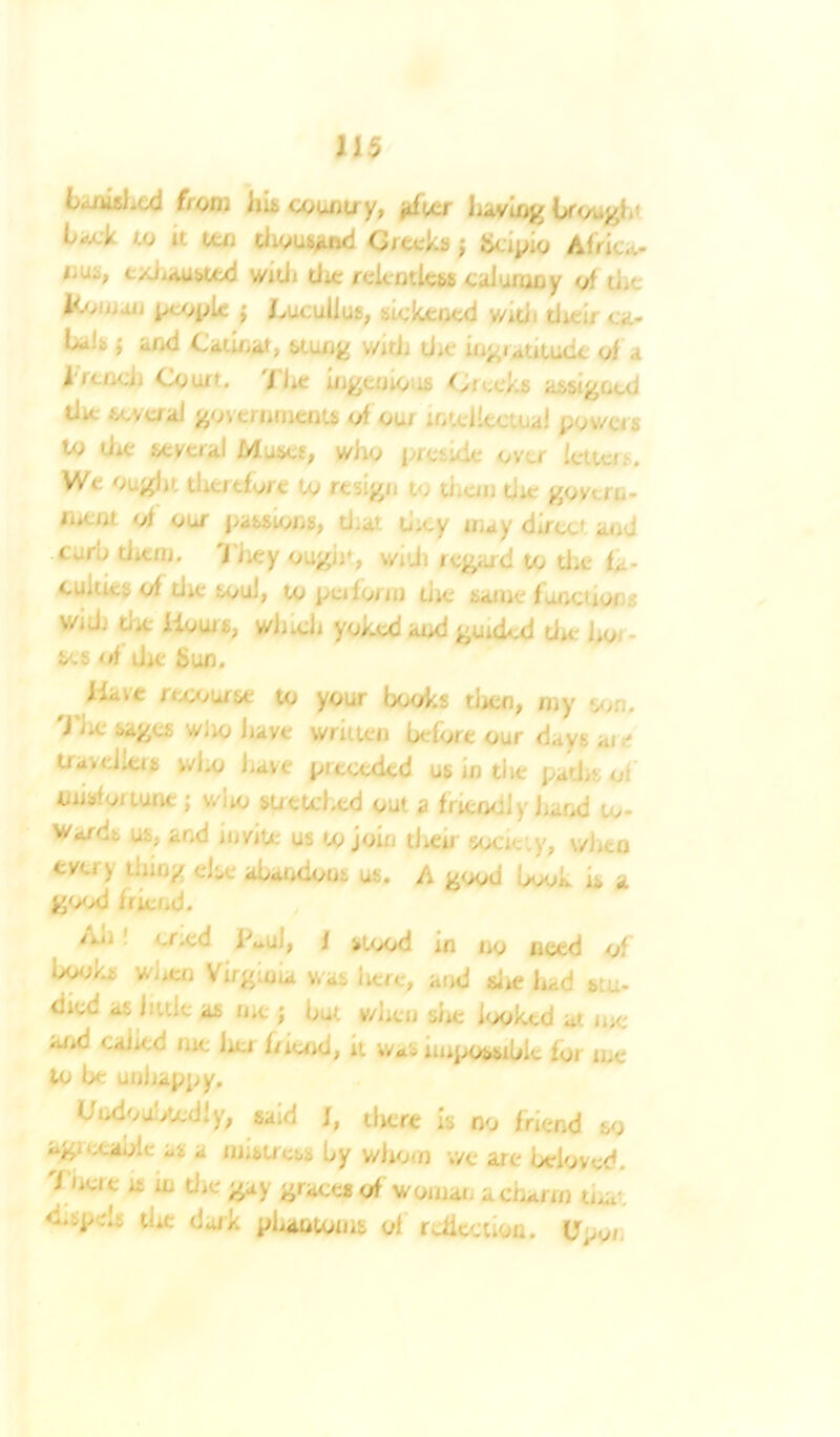 banished from ins count/y, jtfvtr having l>fongi to it ten thousand CJieckf) j Jicipio Africa- ,,u“> exhausted wid■ die relentless calumny of ti.> Kv, M people J LuculJut, sickened v/idi tJitir <..... l>*i!s j and Catinat, stung with die ing latitude of a bread) Couit. The ingcnio .£ Greeks assigned die scvual governments of Otu lntd'ecteal pov/cis to die several Muses, who preside over letter . We Ought therefore to resign to thun die govern- jnent of our passions, d.at d;ey may direct and curd tJitnj. They ought, wid) regard to the h - cuities of die soul, to pa form die same functions V/, J. the Hours, wJi.clj yoked and guided die ho fces of die Sun. Have rwiurse to your books tlien, my son. 'Joe sages wfio Jiave written before our days ate tiavdierf who J.ave preceded us in die paths of misfortune; wlio stretched out a fhcodl y hand to- wards us, and invite us to join then society, v/Jien tvu ) dung else abandons us. A good book is a g'>od fiiend. /.u cr.cd Taul, f stood in no need of books when Virgioia was here, and site had stu* C;cd as hide as me j but when she looked a1 me <-oc '• hoi In end, Wa - iiupossibit to/ n,- to be unhappy. Undoubtedly, said J, there is no friend so o 'a,;.' as a unstress by whom v/e are beloved. 7 4i lL U‘ m graces of womae a charm u.a' ‘-•-P:- toe dark phantoms ol reflection. U^i.