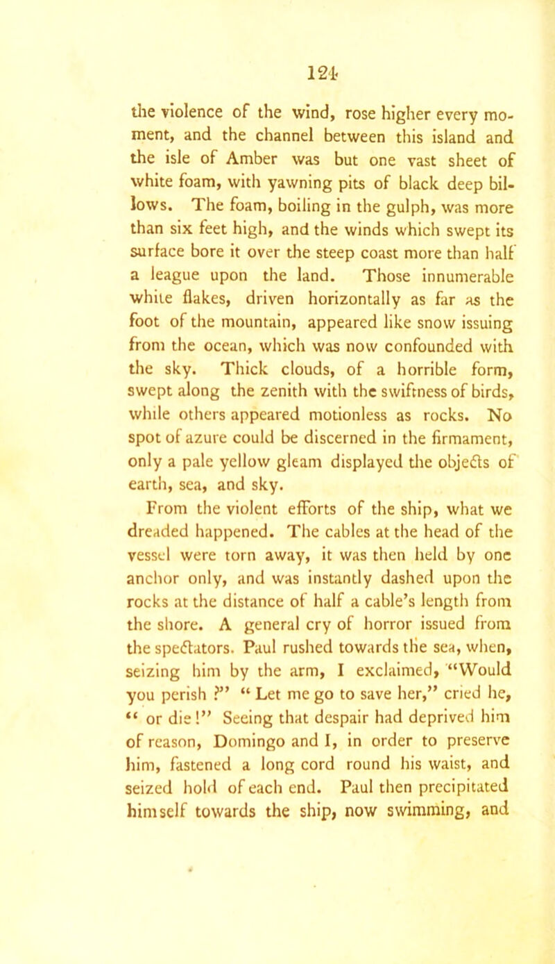 121. the violence of the wind, rose higher every mo- ment, and the channel between this island and the isle of Amber was but one vast sheet of white foam, with yawning pits of black deep bil- lows. The foam, boiling in the gulph, was more than six feet high, and the winds which swept its surface bore it over the steep coast more than half a league upon the land. Those innumerable white flakes, driven horizontally as far as the foot of the mountain, appeared like snow issuing from the ocean, which was now confounded with the sky. Thick clouds, of a horrible form, swept along the zenith with the swiftness of birds, while others appeared motionless as rocks. No spot of azure could be discerned in the firmament, only a pale yellow gleam displayed the objedts of earth, sea, and sky. From the violent efforts of the ship, what we dreaded happened. The cables at the head of the vessel were torn away, it was then held by one anchor only, and was instantly dashed upon the rocks at the distance of half a cable’s length from the shore. A general cry of horror issued from the spedtators. Paul rushed towards tlie sea, when, seizing him by the arm, I exclaimed, “Would you perish ?” “ Let me go to save her,” cried he, “ or die!” Seeing that despair had deprived him of reason, Domingo and I, in order to preserve him, fastened a long cord round his waist, and seized hold of each end. Paul then precipitated himself towards the ship, now swimming, and