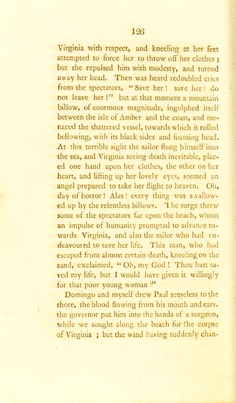 Virginia with respect, and kneeling at her feet attempted to force her to throw off her clothes ; but she repulsed him with modesty, and turned away her head. Then was heard redoubled cries from the spectators, “ Save her ! save her! do not leave her !” but at that moment a mountain billow, of enormous magnitude, ingulphed itself between the isle of Amber and the coast, and me- naced the shattered vessel, towards which it rolled bellowing, with its black sides and foaming head. At this terrible sight the sailor flung himself into the sea, and Virginia seeing death inevitable, plac- ed one hand upon her clothes, the other on her heart, and lifting up her lovely eyes, seemed an angel prepared to take her flight to heaven. Oh, day of horror! Alas! every thing was s .fallow- ed up by the relentless billows. 1 he surge threw some of the spectators far upon the beach, whom an impulse of humanity prompted to advance to- wards Virginia, and also the sailor w'ho had en- deavoured to save her life. This man, who had escaped from almost certain death, kneeling on the sand, exclaimed, “ Oh, my God ! Thou hast sa- ved my life, but I would have given it willingly for that poor young woman !” Domingo and myself drew Paul senseless to the shore, the blood flowing from his mouth and ears, the governor put him into the hands of a surgeon, while we sought along the beach for the corpse, of Virginia ; but the wind having suddenly chan-