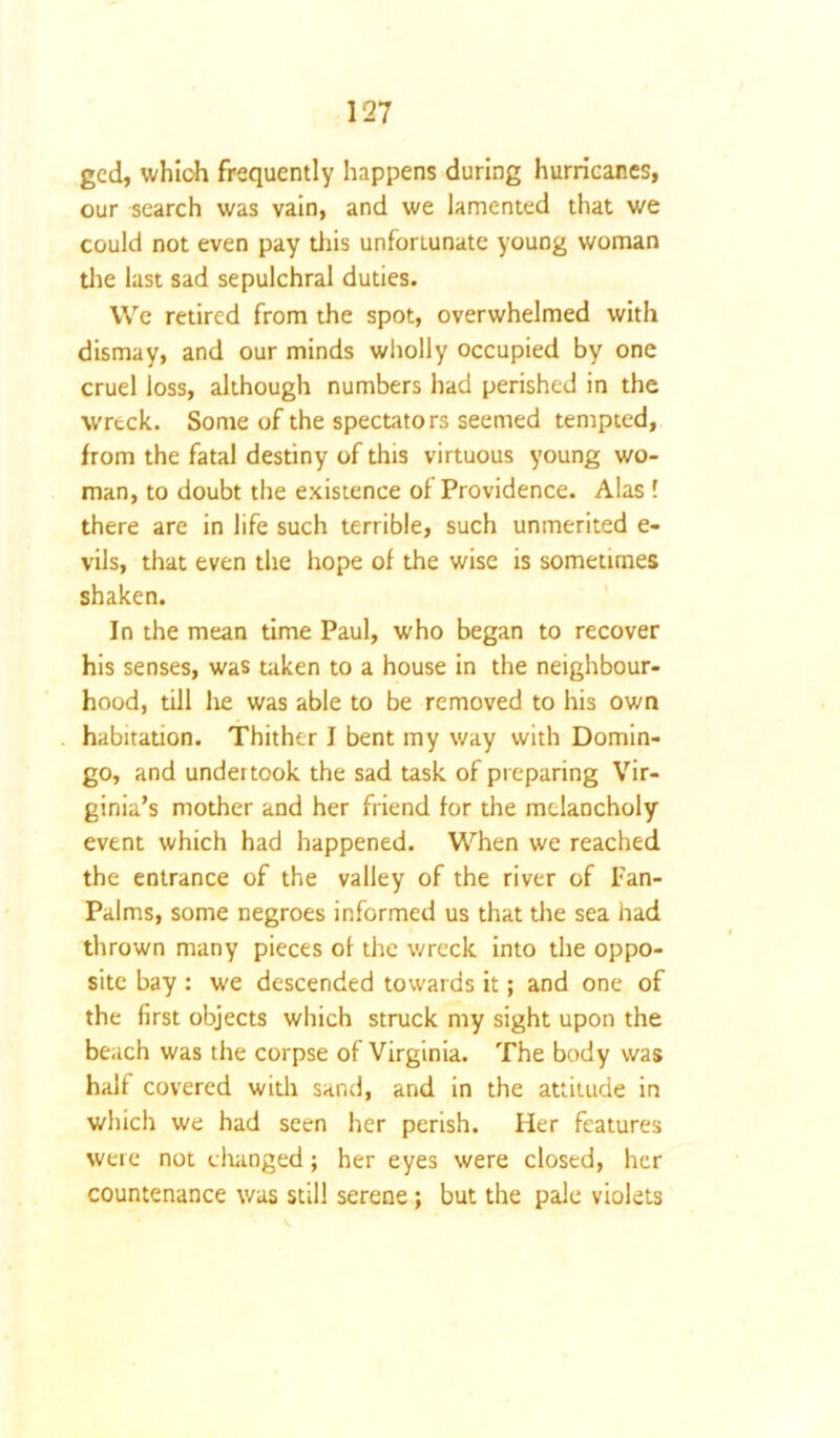 gcd, which frequently happens during hurricanes, our search was vain, and we lamented that we could not even pay this unforiunate young woman the last sad sepulchral duties. We retired from the spot, overwhelmed with dismay, and our minds wholly occupied by one cruel loss, although numbers had perished in the wreck. Some of the spectators seemed tempted, from the fatal destiny of this virtuous young wo- man, to doubt the existence of Providence. Alas ' there are in life such terrible, such unmerited e- vils, that even the hope of the wise is sometimes shaken. In the mean time Paul, who began to recover his senses, was taken to a house in the neighbour- hood, till he was able to be removed to his own habitation. Thither I bent my way with Domin- go, and undertook the sad task of preparing Vir- ginia’s mother and her friend for the melancholy event which had happened. When we reached the entrance of the valley of the river of Pan- Palms, some negroes informed us that the sea had thrown many pieces of the wreck into the oppo- site bay : we descended towards it; and one of the first objects which struck my sight upon the beach was the corpse of Virginia. The body was halt covered with sand, and in the attitude in which we had seen her perish. Her features were not changed; her eyes were closed, her countenance was still serene; but the pale violets