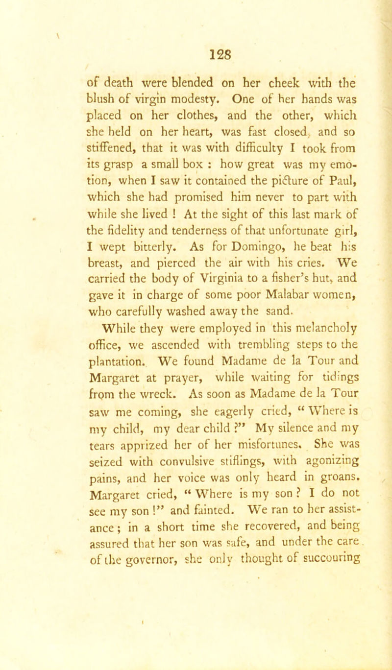 of death were blended on her cheek with the blush of virgin modesty. One of her hands was placed on her clothes, and the other, which she held on her heart, was fast closed and so stiffened, that it was with difficulty I took from its grasp a small box : how great was my emo- tion, when I saw it contained the pifture of Paul, which she had promised him never to part with while she lived ! At the sight of this last mark of the fidelity and tenderness of that unfortunate girl, I wept bitterly. As for Domingo, he beat his breast, and pierced the air with his cries. We carried the body of Virginia to a fisher’s hut, and gave it in charge of some poor Malabar women, who carefully washed away the sand. While they were employed in this melancholy office, we ascended with trembling steps to the plantation. We found Madame de la Tour and Margaret at prayer, while waiting for tidings from the wreck. As soon as Madame de la Tour saw me coming, she eagerly cried, “ Where is my child, my dear child ?” My silence and my tears apprized her of her misfortunes. She was seized with convulsive stiffings, with agonizing pains, and her voice was only heard in groans. Margaret cried, “ Where is my son ? I do not see my son !” and fainted. We ran to her assist- ance ; in a short time she recovered, and being assured that her son was safe, and under the care of the governor, she only thought of succouring