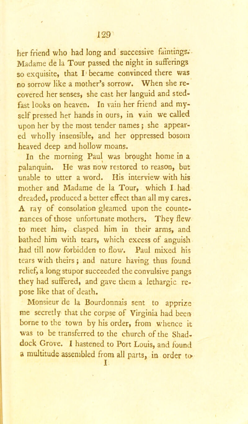 her friend who had long and successive faintings. Madame de la Tour passed the night in sufferings so exquisite, that 11 became convinced there was no sorrow like a mother’s sorrow. When she re- covered her senses, she cast her languid and sted- fast looks on heaven. In vain her friend and my- self pressed her hands in ours, in vain we called upon her by the most tender names; she appear- ed wholly insensible, and her oppressed bosom heaved deep and hollow moans. In the morning Paul was brought home in a palanquin. He was now restored to reason, but unable to utter a word. His interview with his mother and Madame de la Tour, which I had dreaded, produced a better effect than all my cares. A ray of consolation gleamed upon the counte- nances of those unfortunate mothers. They flew to meet him, clasped him in their arms, and bathed him with tears, which excess of anguish had till now forbidden to flow. Paul mixed his tears w'ith theirs; and nature having thus found relief, a long stupor succeeded the convulsive pangs they had suffered, and gave them a lethargic re- pose like that of death. Monsieur de la Bourdonnais sent to apprize me secretly that the corpse of Virginia had been borne to the town by his order, from whence it was to be transferred to the church of the Shad- dock Grove. I hastened to Port Louis, and found a multitude assembled from all parts, in order to