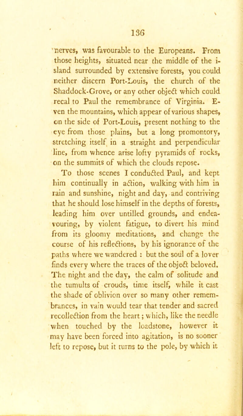 \ ’nerves, was favourable to the Europeans. From those heights, situated near the middle of the i- sland surrounded by extensive forests, you could neither discern Port-Louis, the church of the Shaddock-Grove, or any other object which could recal to Paul the remembrance of Virginia. E- ven the mountains, which appear of various shapes, on the side of Port-Louis, present nothing to the eye from those plains, but a long promontory, stretching itself in a straight and perpendicular line, from whence arise lofty pyramids of rocks, on the summits of which the clouds repose. To those scenes I conducted Paul, and kept him continually in aXion, walking with him in rain and sunshine, night and day, and contriving that he should lose himself in the depths of forests, leading him over untilled grounds, and endea- vouring, by violent fatigue, to divert his mind from its gloomy meditations, and change the course of his reflexions, by his ignorance of the paths where we wandered : but the soul of a lover finds every where the traces of the objeX beloved. The night and the day, the calm of solitude and the tumults of crouds, time itself, while it cast the shade of oblivion over so many other remem- brances, in vain would tear that tender and sacred recolleXion from the heart; which, like the needle when touched by the loadstone, however it may have been forced into agitation, is no sooner left to repose, but it turns to the pole, by which it