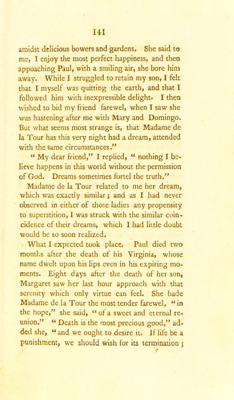 amidst delicious bowers and gardens. She said to me, I enjoy the most perfect happiness, and then appoaching Paul, with a smiling air, she bore him away. While I struggled to retain my son, I felt that I myself was quitting the earth, and that I followed him with inexpressible delight. I then wished to bid my friend farewel, when I saw she was hastening after me with Mary and Domingo. But what seems most strange is, that Madame de la Tour has this very night had a dream, attended with the same circumstances.” “ My dear friend,” I replied, “ nothing I be- lieve happens in this world without the permission of God. Dreams sometimes fortel the truth.” Madame de la Tour related to me her dream, which was exactly similar; and as I had never observed in either of those ladies any propensity to superstition, I was struck with the similar coin- cidence of their dreams, which I had little doubt would be so soon realized. What I expected took place. Paul died two months after the death of his Virginia, whose name dwelt upon his lips even in his expiring mo- ments. Eight days after the death of her son, Margaret saw her last hour approach with that serenity which only virtue can feel. She bade Madame de la Tour the most tender farewel, “ in the hope,” she said, “ of a sweet and eternal re- union.” “ Death is the most precious good,” ad- ded she, “and we ought to desire it. Jf life be a punishment, we should wish for its termination ;